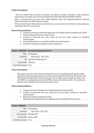 Project Description:
- IOD was created with the vision to provide cost-effective, flexible strategies to help healthcare
organizations streamline and accelerate Health Information Management (HIM) workflow.
IOD is a trusted partner for more than 1,800 hospitals, clinics and integrated delivery networks
(IDNs) nationwide as a HIM solution provider.
IOD provides full suite HIM solutions reaching from secure document conversion to coding solutions,
consulting, education and beyond.
Roles & Responsibilities:
• Involved in testing of web based application and mobile testing of android and i-phone
• Understanding the Business requirements.
• Creation of functional test cases, check list and test report creation for identified
enhancements.
• Executed SQL Queries to verify the dataflow from the backend.
• Involved in regression testing for releases going Live.
Project : WIZDOM – Learning Management System
Role QA Engineer
Duration March 2011 – Dec. 2011
OS Windows XP, Windows 7
Tools & IDE LMS, Jira
Test Environment Test
Project Description:
- The project involves product based development of a Learning Management System (LMS)
that allows institutes/organizations to provide and manage online learning. The project is an
MVC based web application, which allows the users to upload various types of content, such
as SCORM 1.1, assessments, homework, HTML content, and reference links. The content can
then be made available to the learners through courses
Roles & Responsibilities:
• Testing of in house developed Learning Management System (LMS)
• Creation of functional test cases, check list and test report creation for identified
enhancements
• Regression testing, Integration testing
Reporting and verifying bugs and updating various stakeholders for the same.
Project: SkillSoft
Role QA Engineer
Duration Sept. 2010 – Feb. 2011
Environment Windows XP
Tools & IDE Mantis, LMS
Test Environment Test
Employee-Personal
 