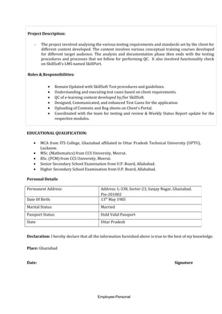 Project Description:
- The project involved analysing the various testing requirements and standards set by the client for
different content developed. The content involves various conceptual training courses developed
for different target audience. The analysis and documentation phase then ends with the testing
procedures and processes that we follow for performing QC. It also involved functionality check
on SkillSoft's LMS named SkillPort.
Roles & Responsibilities:
• Remain Updated with SkillSoft Test procedures and guidelines.
• Understanding and executing test cases based on client requirements.
• QC of e-learning content developed by/for SkillSoft.
• Designed, Communicated, and enhanced Test Cases for the application
• Uploading of Contents and Bug sheets on Client's Portal.
• Coordinated with the team for testing and review & Weekly Status Report update for the
respective modules.
EDUCATIONAL QUALIFICATION:
• MCA from ITS College, Ghaziabad affiliated to Uttar Pradesh Technical University (UPTU),
Lucknow.
• MSc. (Mathematics) from CCS University, Meerut.
• BSc. (PCM) from CCS University, Meerut.
• Senior Secondary School Examination from U.P. Board, Allahabad.
• Higher Secondary School Examination from U.P. Board, Allahabad.
Personal Details
Declaration: I hereby declare that all the information furnished above is true to the best of my knowledge.
Place: Ghaziabad
Date: Signature
Employee-Personal
Permanent Address: Address: L-338, Sector-23, Sanjay Nagar, Ghaziabad.
Pin-201002
Date Of Birth: 13th
May 1985
Marital Status: Married
Passport Status: Hold Valid Passport
State Uttar Pradesh
 