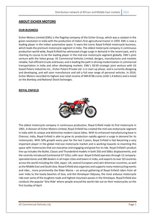 Distribution network of African and Middle-East markets 2015
VE Commercial Vehicles Ltd. Page 1
ABOUT EICHER MOTORS
OUR BUSINESS
Eicher Motors Limited (EML) is the flagship company of the Eicher Group, which was a catalyst in the
green revolution in India with the production of India’s first agricultural tractor in 1959. EML is now a
leading player in the Indian automotive space. It owns the iconic Royal Enfield motorcycle business,
which leads the premium motorcycle segment in India. The oldest motorcycle company in continuous
production world-wide, Royal Enfield has witnessed a huge surge in demand in the recent past, and is
charting its course to be the leading player in the mid-size motorcycle segment globally. EML’s joint
venture with the Volvo group, VE Commercial Vehicles Limited, designs, manufactures and markets
reliable, fuel-efficient trucks and buses; and is leading the path in driving modernization in commercial
transportation in India and other developing markets. EML’s 50:50 strategic joint venture with US
based Polaris Industries Inc., Eicher Polaris Private Ltd. is in start-up phase, and is currently designing
and developing, and will soon manufacture and sell a full new range of personal vehicles. In 2014,
Eicher Motors recorded its highest ever total income of INR 8738 crores (USD 1.4 billion) and is listed
on the Bombay and National Stock Exchanges.
ROYAL ENFIELD
The oldest motorcycle company in continuous production, Royal Enfield made its first motorcycle in
1901. A division of Eicher Motors Limited, Royal Enfield has created the mid-size motorcycle segment
in India with its unique and distinctive modern classic bikes. With its enhanced manufacturing base in
Chennai, India, Royal Enfield is able to grow its production rapidly against a surge in demand for its
motorcycles. With 50% growth every year for the last 3 years, Royal Enfield is fast becoming a very
important player in the global mid-size motorcycle market and is working towards re-inventing this
space with motorcycles that are evocative and engaging and great fun to ride. Royal Enfield’s product
line‐up includes the Bullet, Classic and Thunderbird models in both 350 and 500cc displacements; and
the recently introduced Continental GT 535cc café racer. Royal Enfield operates through 12 company-
operated stores and 380 dealers in all major cities and towns in India, and exports to over 50 countries
across the world including the USA, Japan, UK, several European and Latin American countries, as well
as the Middle East and South Asia. Royal Enfield also organizes and supports many motorcycling events
and rides , more prominently the Rider Mania – an annual gathering of Royal Enfield riders from all
over India to the lovely beaches of Goa, and the Himalayan Odyssey, the most arduous motorcycle
ride over some of the toughest roads and highest mountain passes in the Himalayas. Royal Enfield also
conducts the popular ‘One Ride’ where people around the world ride out on their motorcycles on the
first Sunday of April.
 