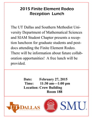 The UT Dallas and Southern Methodist Uni-
versity Department of Mathematical Sciences
and SIAM Student Chapter presents a recep-
tion luncheon for graduate students and post-
docs attending the Finite Element Rodeo.
There will be information about future collab-
oration opportunities! A free lunch will be
provided.
Date: February 27, 2015
Time: 11:30 am—1:00 pm
Location: Crow Building
Room 188
2015 Finite Element Rodeo
Reception Lunch
 