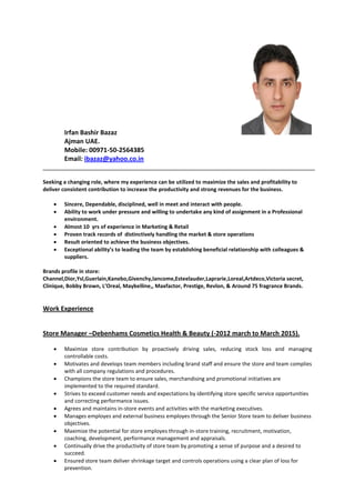 Irfan Bashir Bazaz
Ajman UAE.
Mobile: 00971-50-2564385
Email: ibazaz@yahoo.co.in
Seeking a changing role, where my experience can be utilized to maximize the sales and profitability to
deliver consistent contribution to increase the productivity and strong revenues for the business.
 Sincere, Dependable, disciplined, well in meet and interact with people.
 Ability to work under pressure and willing to undertake any kind of assignment in a Professional
environment.
 Almost 10 yrs of experience in Marketing & Retail
 Proven track records of distinctively handling the market & store operations
 Result oriented to achieve the business objectives.
 Exceptional ability’s to leading the team by establishing beneficial relationship with colleagues &
suppliers.
Brands profile in store:
Channel,Dior,Ysl,Guerlain,Kanebo,Givenchy,lancome,Esteelauder,Laprarie,Loreal,Artdeco,Victoria secret,
Clinique, Bobby Brown, L’Oreal, Maybelline,, Maxfactor, Prestige, Revlon, & Around 75 fragrance Brands.
Work Experience
Store Manager –Debenhams Cosmetics Health & Beauty (-2012 march to March 2015).
 Maximize store contribution by proactively driving sales, reducing stock loss and managing
controllable costs.
 Motivates and develops team members including brand staff and ensure the store and team complies
with all company regulations and procedures.
 Champions the store team to ensure sales, merchandising and promotional initiatives are
implemented to the required standard.
 Strives to exceed customer needs and expectations by identifying store specific service opportunities
and correcting performance issues.
 Agrees and maintains in-store events and activities with the marketing executives.
 Manages employes and external business employes through the Senior Store team to deliver business
objectives.
 Maximize the potential for store employes through in-store training, recruitment, motivation,
coaching, development, performance management and appraisals.
 Continually drive the productivity of store team by promoting a sense of purpose and a desired to
succeed.
 Ensured store team deliver shrinkage target and controls operations using a clear plan of loss for
prevention.
 