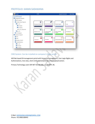 PROTFOLIO: KARAN SADAWANA
E-Mail: SADAWANA.KARAN@GMAIL.COM
Phone: +91 8983108443
CMS System: Can be installed on company’s Main server.
ASP.Net based C# management portal with hierarchy management, User Login Rights and
Authorizations, tree view, client entity section and document upload section.
Primary Technology used: ASP.NET C#, MS SQL, JS, JQUERY, BS.
 