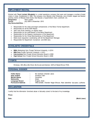 EEMMPPLLOOYYMMEENNTT RREECCIITTAALL
Worked with Trent Limited (Westside) is a retail operations company that owns and manages a number of retail
chains in India. Established in 1998, The company runs lifestyle chain Westside, one of India's largest and fastest
growing chains of lifestyle retail stores; Star Bazaar, a hypermarket chain, Landmark etc.
Designation : Team Leader
Tenure : July 2008 to November 2010
Key Accountabilities :
 Responsible for the sales and target achievements of the Mens Formal department.
 Responsible for all the DSR Report.
 Take care of the inventory on regular basis.
 Responsible for the staff Roaster of the Mens Department.
 Responsible for the Hygiene maintenance of the department.
 Responsible for the Visual Merchandising of the Department
 Make stock requisition coordinating with all the Department Manager.
 Responsible for Department Conversion and ABS ratio.
SSCCHHOOLLAASSTTIICC CCRREEDDEENNTTIIAALLSS
 MBA (Marketing) from Punjab Technical University, in 2014
 BBA from Punjab Technical University, in 2011
 Intermediate from Punjab School Education Board in 2008
 High School from Punjab School Education Board in 2006
IITT FFOORRTTEE
Windows, MS office (Ms Word, Ms Excel) and Internet, SAP,LS Retail,Wincor POS.
PPEERRSSOONNAALL DDOOSSSSIIEERR
Father Name : Mr. Subhash Chander Jasra
Date of Birth : 29 March 1991
Marital Status : Unmarried
Nationality : Indian
Language Known : English, Hindi
Permanent Address : HNO-32/926, Chander Nagar Bhoura, Near Jalandhar bye pass, Ludhiana
DDEECCLLAARRAATTIIOONN
I certify that the information furnished above is factually correct to the best of my knowledge.
Place:
Date: (Mohit Jasra)
 