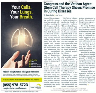 ADVERTISEMENTADVERTISEMENT ADVERTISEMENT
Congress and the Vatican Agree:
Stem Cell Therapy Shows Promise
in Curing Diseases
By Maren Auxier | Staff Writer
Stemcelltherapyisgain-
ing worldwide support
from international poli-
cymakers, including the
U.S. Congress and the
Roman Catholic Church.
Congress passed the
Stem Cell Therapeutic
and Research Reautho-
rization Act on Dec. 16,
2015, securing stem cell
industry funding for at
least 5 more years. The
Vatican also showed
their support for stem
cell therapy earlier this
year, announcing The
Third International
Conference on the Prog-
ress of Regenerative
Medicine and its Cul-
tural Impact to be held
within the Vatican April
28-30, 2016.
“It remains one of
the best kept secrets in
America that umbilical
cord blood stem cells
and adult stem cells in
general are curing peo-
ple of a myriad of terri-
ble conditions and dis-
eases in adults as well as
children,” said U.S. Rep-
resentative Chris Smith
(R-Hamilton, NJ).1
The Vatican released
a similar statement re-
garding the benefits of
regenerative medicine.
“The new field of regen-
erative medicine holds
great promise to allevi-
ate the pain and suffer-
ing for hundreds of mil-
lions of people around
the world. We must unite
to discover and advance
such new therapies, and
find ways to bring them
to all those in need,”
said Cardinal Gianfran-
co Ravasi, president of
the Pontifical Council
for Culture.2
Regenerative medi-
cine provides patients
with alternatives to
traditional invasive or
chemical treatments. It
is helping people with
multiple sclerosis, blind-
ness, rheumatoid arthri-
tis and lung disease.
Lung disease is the
third-leading cause
of death in the United
States, and traditional
treatment options have
not changed in 30 years.
The advent of stem cell
therapy represents the
greatest advancement in
decades for people suf-
fering from a degenera-
tive lung disease.
The Lung Institute
(lunginstitute.com)
helps fight lung diseases
by harvesting stem cells
from a patient’s own
body in a minimally in-
vasive outpatient pro-
cedure. While current
stem cell treatments are
not considered to be a
cure for lung disease,
they have shown the
ability to improve pa-
tients’ quality of life.
According to a white
paper recently released
by the Lung Institute, 84
percent3
of COPD pa-
tients who received stem
cell therapy experienced
an improvement in their
quality of life, and many
saw improved pulmo-
nary function.
While the field of re-
generative medicine is
relatively new, it has
made great strides in a
short period of time and
shows great potential to
revolutionize the health-
care industry. 
Restore lung function with your stem cells
Stem cell therapy is an outpatient, minimally invasive treatment
that uses cells from your own body to promote healing in the lungs.
Now Treating
 COPD
 Emphysema
 Pulmonary Fibrosis
 Other lung diseases
National Locations | Florida Location: 201 E. Kennedy Blvd. Suite 425 Tampa, FL 33602
Your Cells.
Your Lungs.
Your Breath.
(855) 978-5723
LungInstitute.com/Sarasota
DO YOU QUALIFY FOR TREATMENT? TAKE THE FIRST STEP AND CALL.
1
www.chrissmith.house.gov/news/documentsingle.aspx?DocumentID=398635
2
www.cbsnews.com/news/vatican-announces-third-regenerative-medicine-conference/
3
www.lunginstitute.com/resources
 