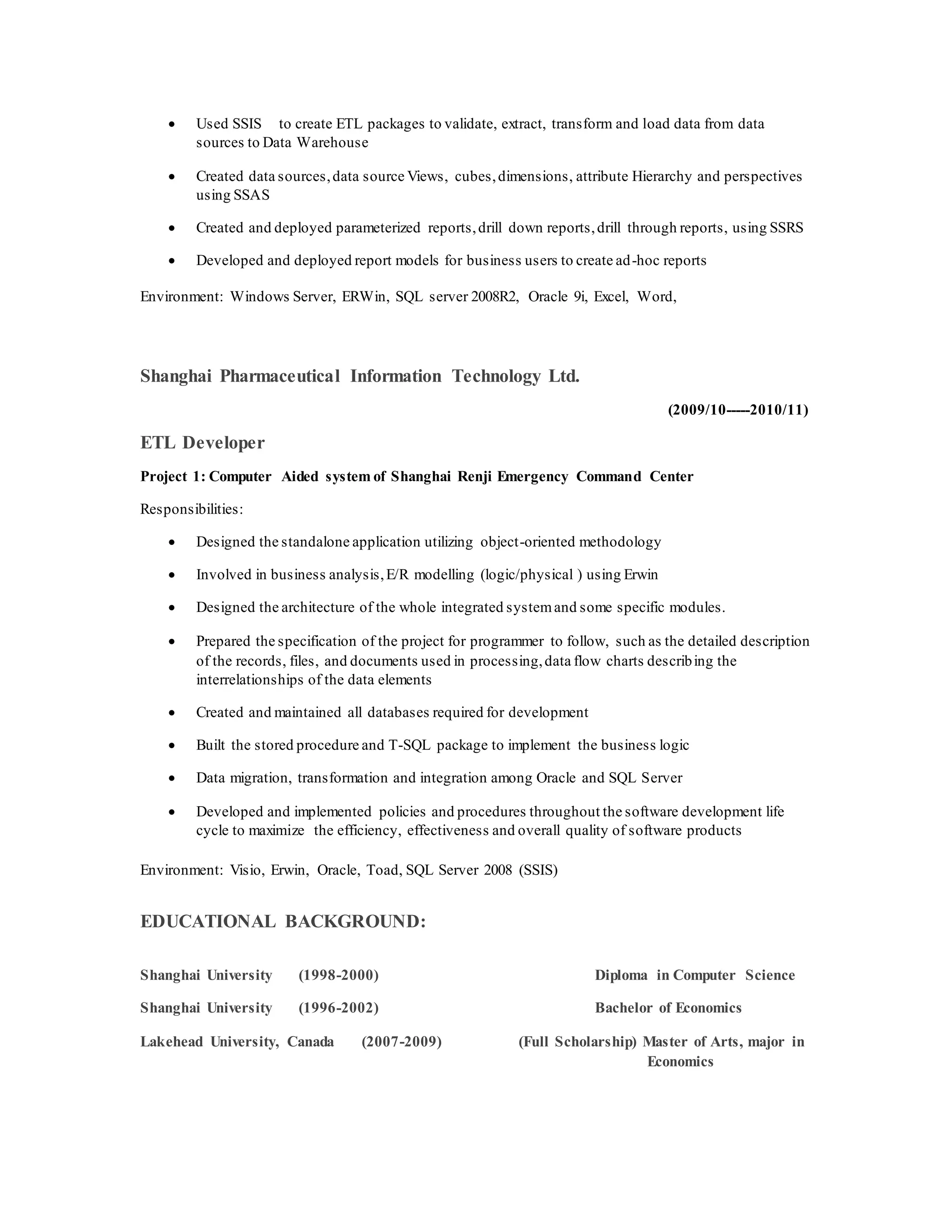  Used SSIS to create ETL packages to validate, extract, transform and load data from data
sources to Data Warehouse
 Created data sources,data source Views, cubes,dimensions, attribute Hierarchy and perspectives
using SSAS
 Created and deployed parameterized reports,drill down reports,drill through reports, using SSRS
 Developed and deployed report models for business users to create ad-hoc reports
Environment: Windows Server, ERWin, SQL server 2008R2, Oracle 9i, Excel, Word,
Shanghai Pharmaceutical Information Technology Ltd.
(2009/10-----2010/11)
ETL Developer
Project 1: Computer Aided system of Shanghai Renji Emergency Command Center
Responsibilities:
 Designed the standalone application utilizing object-oriented methodology
 Involved in business analysis,E/R modelling (logic/physical ) using Erwin
 Designed the architecture of the whole integrated systemand some specific modules.
 Prepared the specification of the project for programmer to follow, such as the detailed description
of the records, files, and documents used in processing,data flow charts describing the
interrelationships of the data elements
 Created and maintained all databases required for development
 Built the stored procedure and T-SQL package to implement the business logic
 Data migration, transformation and integration among Oracle and SQL Server
 Developed and implemented policies and procedures throughout the software development life
cycle to maximize the efficiency, effectiveness and overall quality of software products
Environment: Visio, Erwin, Oracle, Toad, SQL Server 2008 (SSIS)
EDUCATIONAL BACKGROUND:
Shanghai University (1998-2000) Diploma in Computer Science
Shanghai University (1996-2002) Bachelor of Economics
Lakehead University, Canada (2007-2009) (Full Scholarship) Master of Arts, major in
Economics
 