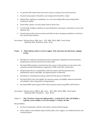  Co-operated with external data source team owners on existing issues and/orquestions
 Created the data model in PowerPivot and configured the PowerPivot model
 Defined filters applying to visualizations on a view and configure filter pane settings before
switching to reading
 Sorted tables, matrices, bar and column charts in Power View
 Used PowerBI intelligence platform to create dashboards,share reports, and directly connect to all
important data
 Created reports and let end-users interact and drill into them, changing visualizations on the fly as
they selected report elements
Environment: Windows Server, SQL server 2012, SSIS, SSAS, SSRS, Visual Studio,
SharePoint 2010, PowerPivot, Excel, Word,
Project 2: Flight booking analysis system in support of the marketing and advertising campaign
strategy
 Participated in collecting and analyzing business requirement, preparing functional documents,
designing data warehouse architecture and data model
 Developed SSIS packages to load data from data sources to data warehouse used various tasks,
containers and data transformations components in SSIS control flow and data flow
 Designed report layouts,created Matrix, drill down reports, drill through reports and
parameterized reports using SSRS, and deployed reports to SharePoint
 Participated in scheduling and creating snapshots forthe reports in SharePoint
 Developed SSAS cubes with multiple fact measures groups,and multiple dimension hierarchies
and optimized cubes using partition and aggregations
 Developed MDX queries against SSAS cubes to generate report using SSRS and PowerPivot
Environment: Windows Server, ERWin, SQL server 2012, SSIS, SSAS, SSRS, Visual Studio,
SharePoint 2007, PowerPivot, Excel, Word,
Project 3: Data Warehouse design and implementation, creating OLAP cubes and building a
reporting system enabling service-line managers to analyze the data
Responsibilities:
 Involved in requirement collection and analysis,and data model designing
 Wrote scripts to create database objects include tables,views, triggers, user-defined functions,and
stored procedures.
 