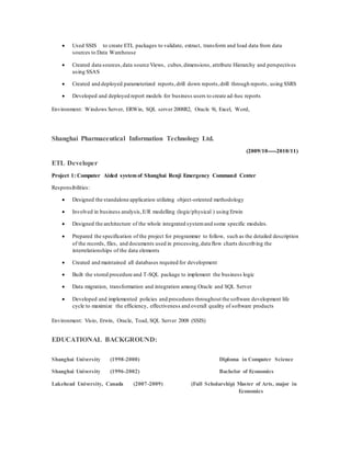  Used SSIS to create ETL packages to validate, extract, transform and load data from data
sources to Data Warehouse
 Created data sources,data source Views, cubes,dimensions, attribute Hierarchy and perspectives
using SSAS
 Created and deployed parameterized reports,drill down reports,drill through reports, using SSRS
 Developed and deployed report models for business users to create ad-hoc reports
Environment: Windows Server, ERWin, SQL server 2008R2, Oracle 9i, Excel, Word,
Shanghai Pharmaceutical Information Technology Ltd.
(2009/10-----2010/11)
ETL Developer
Project 1: Computer Aided system of Shanghai Renji Emergency Command Center
Responsibilities:
 Designed the standalone application utilizing object-oriented methodology
 Involved in business analysis,E/R modelling (logic/physical ) using Erwin
 Designed the architecture of the whole integrated systemand some specific modules.
 Prepared the specification of the project for programmer to follow, such as the detailed description
of the records, files, and documents used in processing,data flow charts describing the
interrelationships of the data elements
 Created and maintained all databases required for development
 Built the stored procedure and T-SQL package to implement the business logic
 Data migration, transformation and integration among Oracle and SQL Server
 Developed and implemented policies and procedures throughout the software development life
cycle to maximize the efficiency, effectiveness and overall quality of software products
Environment: Visio, Erwin, Oracle, Toad, SQL Server 2008 (SSIS)
EDUCATIONAL BACKGROUND:
Shanghai University (1998-2000) Diploma in Computer Science
Shanghai University (1996-2002) Bachelor of Economics
Lakehead University, Canada (2007-2009) (Full Scholarship) Master of Arts, major in
Economics
 
