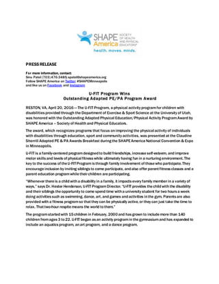 PRESS RELEASE
For more information, contact:
Sinu Patel (703) 476-3485;spatel@shapeamerica.org
Follow SHAPE America on Twitter; #SHAPEMinneapolis
and like us on Facebook and Instagram
U-FIT Program Wins
Outstanding Adapted PE/PA Program Award
RESTON, VA, April 20, 2016 — The U-FIT Program, a physical activity programfor children with
disabilitiesprovided through the Department of Exercise & Sport Science at the University of Utah,
was honored with the Outstanding Adapted Physical Education/Physical Activity ProgramAward by
SHAPE America – Society of Health and Physical Educators.
The award, which recognizes programs that focus on improving the physical activity of individuals
with disabilities through education, sport and community activities, was presented at the Claudine
Sherrill Adapted PE & PA Awards Breakfast duringthe SHAPEAmerica National Convention & Expo
in Minneapolis.
U-FIT is a family-centered programdesignedto build friendships, increaseself-esteem, and improve
motor skillsand levels of physical fitnesswhile ultimately having fun in a nurturingenvironment. The
key to the success of theU-FITProgramisthrough family involvement of thosewho participate. They
encourageinclusion by inviting siblingsto come participate, andalso offer parentfitnessclasses and a
parent education programwhiletheirchildren areparticipating.
“Whenever thereis a childwitha disability in a family, it impactsevery family member in a variety of
ways,” says Dr. Hester Henderson, U-FIT ProgramDirector. “U-FIT provides thechildwith the disability
and their siblings theopportunity to come spend time witha university student for two hoursa week
doing activitiessuch as swimming, dance, art, and games andactivities inthe gym. Parentsare also
provided with a fitness programso thatthey can be physically active, or they can just take the time to
relax. Thattwo-hour respitemeans the world tothem.”
The programstartedwith 15children in February, 2000and hasgrown to includemore than 140
children fromages3 to22. U-FIT began asan activity programin thegymnasiumand has expanded to
include an aquaticsprogram, anart program, and a dance program.
 