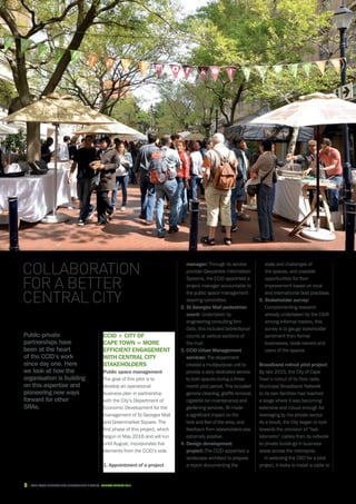 8 CAPE TOWN central city improvement district Annual report 2016
Public-private
partnerships have
been at the heart
of the CCID’s work
since day one. Here
we look at how the
organisation is building
on this expertise and
pioneering new ways
forward for other
SRAs.
CCID + City of
Cape Town = more
efficient engagement
with Central City
stakeholders
Public space management
The goal of this pilot is to
develop an operational
business plan in partnership
with the City’s Department of
Economic Development for the
management of St Georges Mall
and Greenmarket Square. The
first phase of this project, which
begun in May 2016 and will run
until August, incorporates five
elements from the CCID’s side.
1. Appointment of a project
Collaboration
for a better
Central City
manager: Through its service
provider Geocentric Information
Systems, the CCID appointed a
project manager accountable to
the public space management
steering committee.
2.St Georges Mall pedestrian
count: Undertaken by
engineering consulting firm
Gibb, this included bidirectional
counts at various sections of
the mall.
3. CCID Urban Management
services: The department
created a multipurpose unit to
provide a daily dedicated service
to both spaces during a three-
month pilot period. This included
general cleaning, graffiti removal,
cigarette bin maintenance and
gardening services. All made
a significant impact on the
look and feel of the area, and
feedback from stakeholders was
extremely positive.
4. Design development
project: The CCID appointed a
landscape architect to prepare
a report documenting the
state and challenges of
the spaces, and possible
opportunities for their
improvement based on local
and international best practises.
5. Stakeholder survey:
Complementing research
already undertaken by the CSIR
among informal traders, this
survey is to gauge stakeholder
sentiment from formal
businesses, kiosk owners and
users of the spaces.
Broadband rollout pilot project
By late 2015, the City of Cape
Town’s rollout of its fibre-optic
Municipal Broadband Network
to its own facilities had reached
a stage where it was becoming
extensive and robust enough for
leveraging by the private sector.
As a result, the City began to look
towards the provision of “last-
kilometre” cables from its network
to private buildings in business
areas across the metropole.
In selecting the CBD for a pilot
project, it looks to install a cable to
 