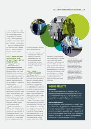 CAPE TOWN central city improvement districtAnnual report 2016 9
Wayfinding
The CCID has been researching and investigating ways to
deliver wayfinding solutions throughout the CBD that will brand
it and assist the public. Members of Urban Management and
Communications are now liaising with the COO to establish a
project to drive the initiative over the next year.
Research and surveys
From the work done by its own data-capturing and research teams
to the partnerships it has developed over the years with the public
and private sectors, the CCID continues to explore new ways to
build on its vast database of knowledge and information, including
regular surveying of its own stakeholders. This is a vital resource in
our day-to-day management of the Central City, and for promoting
investment into the area. For the results of some of the surveys
conducted over the past year, see pages 18 and 19.
Ongoingprojects
every building in the area so that
a request for a fibre pair allocation
can immediately be provided.
This will reduce the fulfilment
time for a new service and give
tenants/owners a choice of service
providers, as well as access to the
City’s connection speed of 1Gbps.
The CCID’s role in the project at
this stage is facilitating between
the City’s Telecommunications
Branch and private property
owners.
CCID + Western Cape
Government + City
of Cape Town = safer
public spaces
The Company’s Garden
 Chrysalis Academy
ambassadorial programme
The first quarter of this three-way
partnership project (May to July
2016) is being seen as a period of
experimentation and assessment,
with the CCID using its findings to
make recommendations to the
Western Cape Government on
the way forward for this and other
possible projects.
Working in conjunction with
the City to use The Company’s
Garden for the pilot, the provincial
Department of Community Safety
(DOCS) funded two kiosks, one
placed at the intersection of Wale
Street and Government Avenue,
and the other at the Delville Wood
Memorial. It is also paying for the
stipends of upskilled students
from Chrysalis Academy.
These youth, trained by the
CCID, act as ambassadors in the
space for three months at a time,
gaining them work experience. To
manage the students on a day-
to-day basis, the CCID contracted
a manager with the appropriate
service record and experience,
and who is conversant with DOCS
departmental procedures.
The duties of the students include:
• Assisting tourists and locals;
• Addressing social issues;
• Building relationship with
surrounding stakeholders;
• Identifying illegal dumping;
• Identifying hazardous situations;
• Providing a visible security
presence.
CCID + NGOs =
a more caring CBD
StreetScapes garden
CCID Urban Management assisted
in the early days by sponsoring a
clean-up of this site off Roeland
Street. It tasked a team with
clearing litter and weeds, and
levelling the ground for cultivation.
The department also called upon
its partners at City Roads to assist
with the removal of large boulders.
Finally, it constructed a base to
support water tanks and arranged
for the City’s Solid Waste water
truck to fill them.
Safety  Security then came on
board, donating an unused kiosk
for conversion into a tool shed and
daytime shelter for the gardeners.
Communications has, meanwhile,
promoted the garden (open to the
public for the purchase of fresh
produce every Saturday) in City
Views and on social media. The
StreetScapes garden became
a passion project for the CCID,
and one that has showcased its
spirit of collaboration. It also ties
in with another CCID project,
first mooted in last year’s annual
report: the CCID is currently
engaging with the City and Khulisa
on the possibility of a community
vegetable garden on the periphery
of the CBD. This would be a joint
Urban Management and Social
Development project involving
upskilling and job creation
among the CBD’s street people
community.
Collaboration for a better Central City
FROM LEFT OPPOSITE: The Central
City’s most iconic pedestrianised
areas are part of the public space
management pilot; Cllr Dave
Bryant (left) and the Minister
for Community Safety in the
Western Cape, Dan Plato, at the
launch of the Chrysalis Academy
ambassadorial programme;
Jesse Laitinen of Khulisa Social
Solutions was instrumental in the
formation of the StreetScapes
garden; the provincial Department
of Community Safety funded two
kiosks for use in The Company’s
Garden (Dan Plato is pictured with
CCID Safety  Security manager
Mo Hendricks).
 