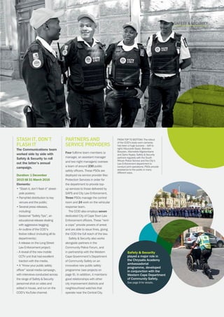 CAPE TOWN central city improvement districtAnnual report 2016 11
Partners and
service providers
Four fulltime team members (a
manager, an assistant manager
and two night managers) oversee
a team of around 230 public
safety officers. These PSOs are
deployed via service provider Iliso
Protection Services in order for
the department to provide top-
up services to those delivered by
SAPS and City Law Enforcement.
Three PSOs manage the control
room and 24 work on the vehicular
response team.
The CCID also employs seven
dedicated City of Cape Town Law
Enforcement officers. These “rent-
a-cops” provide powers of arrest
and are able to issue fines, giving
the CCID the full reach of the law.
Safety  Security also works
alongside partners in the
Community Police Forum, and
in partnership with the Western
Cape Government’s Department
of Community Safety on an
innovative new public safety
programme (see projects on
page 9). In addition, it maintains
good relationships with other
city improvement districts and
neighbourhood watches that
operate near the Central City.
SAFETY  security
Stash it, don’t
flash it
The Communications team
worked side by side with
Safety  Security to roll
out the latter’s annual
campaign.
Duration: 1 December
2015 till 31 March 2016
Elements:
• “Stash it, don’t flash it” street-
pole posters;
• Pamphlet distribution to key
venues and the public;
• Several press releases,
including:
– Seasonal “Safety Tips”, an
educational release dealing
with aggressive begging;
– An outline of the CCID’s
festive rollout (including all its
departments);
– A release on the Long Street
Law Enforcement project;
– A reveal of the new mobile
CCTV unit that had excellent
traction with the media.
• A “Know your public safety
officer” social media campaign,
with interviews conducted across
the range of Safety  Security
personnel shot on video and
edited in house, and run on the
CCID’s YouTube channel.
Safety  Security
played a major role in
the Chrysalis Academy
ambassadorial
programme, developed
in conjunction with the
Western Cape Department
of Community Safety.
See page 9 for details.
FROM TOP TO BOTTOM: The rollout
of the CCID’s body-worn cameras
has been a huge success – (left to
right) Mzuvukile Siyazi, Brendon
Booysen, Msimelelo Mgolombane
and Zipho Nqata; Safety  Security
partners regularly with the South
African Police Service and the City’s
Law Enforcement department to
conduct joint operations; PSOs provide
assistance to the public in many
different ways.
 