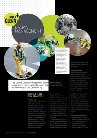 12 CAPE TOWN central city improvement district Annual report 2016
Spotlight on
2016 projects
Staff training
In July 2015, Urban Management
introduced an induction
programme for all sweeping
staff. Once a month, the team’s
members present welcome
sessions themselves, so that new
staff don’t have to wait too long
for a comprehensive introduction
to the CCID, its services and its
other departments. There has
been positive feedback from the
sweepers as they also now have
the opportunity to voice their
concerns and questions.
Event assistance
During the past year, the
precinct managers liaised with
businesses and residents within
the footprints of two major
events: the annual community
jazz concert on Greenmarket
Square and Open Streets. The
latter, which occurred for the
second time in the CBD, on
17 January, has Bree Street
open to pedestrians but closed
to vehicles.
Urban Management kept the
relevant stakeholders informed
and, in the case of the concert,
assisted the event organisers in
obtaining signatures for noise
URBAN
MANAGEMENT
exemption certifications. It also
sponsored cleaning services for
both events.
Additional cleaning
Urban Management launched
its festive season cleaning
programme on 11 December. It
added extra services via Straatwerk
to areas of high footfall, and
implemented a “Dawn Patrol” to
operate from 03h00 till 07h00
every Friday to Monday till 15
January. This additional cleaning
ended in mid-March.
Turning leaves into compost
At the beginning of autumn,
Urban Management saw an
opportunity to “recycle” the leaves
its teams gathered from gutters.
The Company’s Garden manager
provided a spot for a compost heap
and all collected leaves are now
turned into compost for gardening
projects.
Beautification undertaken
• The revitalisation of the Spin
Street island garden, started by
the CCID seven years ago;
• The revitalisation of the
Waterkant Street planters,
installed by the CCID in 2014;
The CCID’s Urban Management department works
to provide a clean, attractive and risk-reduced urban
environment in the Central City.
FROM LEFT TO RIGHT
OPPOSITE: A JM cleaner;
Urban Management is
responsible for much of
the road maintenance
in the Central City; The
Company's Garden
manager, Rory Phelan,
provided space for a
CCID compost heap;
new cleaning staff are
inducted at the CCID’s
offices; Communications
and Urban Management
partnered with the
Rainbow Academy and
director Mandisi Sindo to
put on innovative street
performances.
 