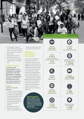 CAPE TOWN central city improvement districtAnnual report 2016 13
Cleaned
19 045
municipal drains
Cleaned
6 912
storm water drains
and channels and replaced
210
drain covers
Removed
3 196
incidents of graffiti
Undertook
1 621
road maintenance repairs
Removed
15 896kg
of waste to landfill
Emptied the CCID’s
279 cigarette bins of
1 722kg
of cigarette butts
Removed
32 573
strings  stickers
Identified
4 647
illegal posters
Painted
1 580
road markings
Trimmed 42 trees
and maintained
1 399
tree wells
URBAN MANAGEMENT
• The installation of bollards in
upper Long Street and of planter
boxes on the corner of Loop and
Shortmarket streets to prevent
illegal parking;
• Extra greenery in precinct 3;
• Tree well maintenance, and
freshening up of pot plans and
hanging baskets in St Georges
Mall.
#KeepItClean
In April-May 2016
Communications ran the
#KeepItClean campaign in
collaboration with Urban
Management. In keeping
with a new communications
strategy for the CCID, for
the first time the focus
was on the promotion of a
department’s sub-brand.
Duration:
1 April till 31 May 2016
Elements:
• A “disruption” poster campaign
focussing on littering, tagging and
the sticking up of illegal posters;
•“Hotspot” posters placed for 24
hours by Straatwerk in areas
where illegal dumping occurs;
• Outdoor theatre performances
using Rainbow Academy
students;
• Filmed interviews with the
department’s manager and
precinct managers, produced in
house and uploaded every week
to the CCID’s YouTube channel.
Partners
and service
providers
The CCID Urban Management
department’s function is to
provide top-up services to those
provided by the City of Cape Town.
Its five full-time staff members (a
manager and assistant manager
who work as a supervisory team,
and three precinct managers)
achieve this by collaborating with
service provider JM Cleaning
Services and the NGO Straatwerk.
JM Cleaning Services deploys
60 professionally skilled cleaners
on the streets of the Cape Town
CBD. Through sponsorship to
Straatwerk, Urban Management
is able to provide daily work
opportunities via its maintenance
programme.
2016 highlights
During the past 12 months, the Urban Management department:
Urban Management
played a significant role
in the CCID’s joint public
space management pilot
project with the City. It also
assisted in the development
of the Khulisa StreetScapes
garden project.
See pages 8  9 for details.
 