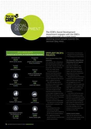 14 CAPE TOWN central city improvement district Annual report 2016
Spotlight on 2016
projects
Youth Solutions Africa (YSA)
expansion
Until recently, YSA in Woodstock
provided temporary shelter and
two meals a day for up to 60 men
and women, many of them the
CCID’s own street clients.
During the past year, it
became clear that its ablution
and dormitory facilities were
inadequate. So in early in 2016,
the CCID approached YSA with an
offer to upgrade the facility.
The CCID has been able to
fund this to a value of just under
R250 000 from a budget
dedicated to special projects.
It has also brought on board
corporate sponsors to donate
in-kind project management fees
(R50 000, via CCID board member
Martin Rippon and Eris Properties),
as well as a new stove, a
microwave and linens (R10 000).
The extension is now complete
and the CCID’s contribution has
facilitated:
​• The building of four extra
dormitories that nightly
accommodate 24 (in addition to
the 60 accommodated before);
• The upgrading of existing
ablution facilities (including more
toilets and showers);
• The provision of furniture and
fittings for the new dormitories;
• The building of 14 extra lockers.
The Carpenter’s Shop Chronic
Dispensing Unit and upgrade
In 2015, as a result of
discussions initiated by the
CCID with the Western Cape
Government’s Department of
Health, the Chronic Medicines
Dispensing Unit was established
at The Carpenter’s Shop.
ManagedbyStJohnAmbulance,
it assists up to 70 homeless and
destitute people each week with
the management of chronic
conditions. It also runs awareness
workshops on basic hygiene, HIV/
AIDS, TB, substance abuse and
the importance of managing
medication.
In the 2015-16 financial year,
the CCID contributed just under
R40 000 to The Carpenter’s Shop.
This went towards the upgrading of
its ablution facilities, 20 postbox-
style lockers for street people for
the safe storage of documentation
and other valuables, and the
provision of an examination bed
and lamp for the clinic.
Holiday season project
There are few services for the
Central City’s street people during
the festive season, as most
Donated
300
festive season gifts
Assisted
383
adults to shelters
Interacted with
614
clients on the streets
2016 highlights
During the past 12 months, the Social Development department:
Transported
70
people home for potential
family reunification
Referred
20
adults to Straatwerk for
a work opportunity
Assisted
53
people to healthcare
facilities
Assisted
68
youth and children
Assisted
20
mothers with children
Organised the donation
and distribution of
2 400
care bags
Donated
365
pairs of shoes
The CCID’s Social Development
department engages with the CBD’s
most vulnerable on a daily basis,
assisting street people towards the
services they need.
social
development
 