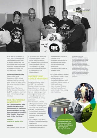 CAPE TOWN central city improvement districtAnnual report 2016 15
SOCIAL DEVELOPMENT
NGOs close. To counter this in
2015, the CCID partnered with
The Carpenter’s Shop to keep
its ablution facilities open. Irish
humanitarian Ross Duffy ran this
project and gathered volunteers
to prepare 3 000 meals from
15 December till 8 January.
Strengthening partnerships
Department of Social
Development (DSD): A closer
relationship with the provincial
social workers has helped reduce
the number of children living on
the street.
South African Police Service
(SAPS): Dedicated officers from
the SAPS social crime department
assist with mentally challenged
individuals.
GIVE RESPONSIBLY
Winter Drive
The Communications team
collaborated with Social
Development on the latter’s
annual campaign. In 2015,
they promoted the new GIVE
RESPONSIBLY SnapScan
code for the first time.
Duration:
1 July till 31 August 2015
Elements:
• 800 posters across the CBD;
• 20 donation bins placed with
corporate partners in both
private and public spaces;
• A four-page special supplement
produced for the June/July
2015 issue of City Views;
​• Ads promoting the campaign
in Die Burger and the
Weekend Argus.
Partners and
service providers
During the year under review,
the CCID’s full-time Social
Development team comprised
three fieldworkers – each of
whom received level-three first aid
training – and a manager, who is
also a registered social worker.
Social Development works
with several NGOs. Its primary
partners are:
• The Homestead, a shelter
offering accommodation, family
reunification and reintegration
services to male street children;
• Ons Plek, a shelter offering
accommodation, food, family
reunification and reintegration
services to female street
children;
• The Carpenter’s Shop, which
engages in rehabilitation through
skills training;
• Salesian Institute Youth Projects,
an education, skills training
and rehabilitation institute for
vulnerable youth;
• Straatwerk, which focuses on
rehabilitating street people
through structured work
opportunities;
• The Haven, a night shelter for
homeless adults.
The CCID also has strong ties with:
• Youth Solutions Africa, a shelter
offering skills training;
• Khulisa Social Solutions, which
coordinates diversion projects for
first-time offenders;
• U-turn Homeless Ministries,
which works to uplift street
people through shelter, training
and rehabilitation.
FROM TOP TO BOTTOM:
Fieldworker Mark Williams picks up
Winter Drive donations from Boston
City Campus and Business College;
Social Development distributes
GIVE RESPONSIBLY donations to
its partners around the metropole
(here, fieldworker Headman Siralarala
makes a drop-off at St Anne’s
Home in Woodstock); the Chronic
Dispensing Unit helps street people
manage their medication; the CCID
funded the upgrade and expansion of
Youth Solutions Africa’s Woodstock
facility – pictured here is one of the
new dorms.
Social Development
played a role in the
development of the
Khulisa StreetScapes
garden project.
See page 9 for details.
 