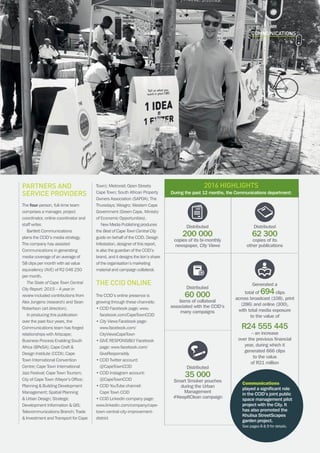 CAPE TOWN central city improvement districtAnnual report 2016 17
COMMUNICATIONs
Generated a
total of 694clips
across broadcast (108), print
(286) and online (300),
with total media exposure
to the value of
R24 555 445
– an increase
over the previous financial
year, during which it
generated 666 clips
to the value
of R21 million
Distributed
200 000
copies of its bi-monthly
newspaper, City Views
Distributed
62 300
copies of its
other publications
Distributed
60 000
items of collateral
associated with the CCID’s
many campaigns
Distributed
35 000
Smart Smoker pouches
during the Urban
Management
#KeepItClean campaign
Partners and
service providers
The four-person, full-time team
comprises a manager, project
coordinator, online coordinator and
staff writer.
Bartlett Communications
plans the CCID’s media strategy.
The company has assisted
Communications in generating
media coverage of an average of
58 clips per month with ad value
equivalency (AVE) of R2 046 250
per month.
The State of Cape Town Central
City Report: 2015 – A year in
review included contributions from
Alex Jongens (research) and Sean
Robertson (art direction).
In producing this publication
over the past four years, the
Communications team has forged
relationships with Artscape;
Business Process Enabling South
Africa (BPeSA); Cape Craft 
Design Institute (CCDI); Cape
Town International Convention
Centre; Cape Town International
Jazz Festival; Cape Town Tourism;
City of Cape Town (Mayor’s Office;
Planning  Building Development
Management; Spatial Planning
 Urban Design; Strategic
Development Information  GIS;
Telecommunications Branch; Trade
 Investment and Transport for Cape
Town); Metrorail; Open Streets
Cape Town; South African Property
Owners Association (SAPOA); The
Thursdays; Wesgro; Western Cape
Government (Green Cape, Ministry
of Economic Opportunities).
New Media Publishing produces
the Best of Cape Town Central City
guide on behalf of the CCID. Design
Infestation, designer of this report,
is also the guardian of the CCID’s
brand, and it designs the lion’s share
of the organisation’s marketing
material and campaign collateral.
The CCID online
The CCID’s online presence is
growing through these channels:
• CCID Facebook page: www.
facebook.com/CapeTownCCID
• City Views Facebook page:
www.facebook.com/
CityViewsCapeTown
• GIVE RESPONSIBLY Facebook
page: www.facebook.com/
GiveResponsibly
• CCID Twitter account:
@CapeTownCCID
• CCID Instagram account:
@CapeTownCCID
• CCID YouTube channel:
Cape Town CCID
• CCID LinkedIn company page:
www.linkedin.com/company/cape-
town-central-city-improvement-
district
2016 highlights
During the past 12 months, the Communications department:
Communications
played a significant role
in the CCID’s joint public
space management pilot
project with the City. It
has also promoted the
Khulisa StreetScapes
garden project.
See pages 8  9 for details.
 