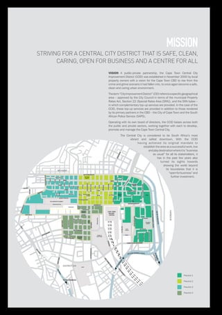 STRAND
De Waal
Park
THE COMPANY’S GARDEN
Parliament
BO-KAAP
SEAPOINT
HARBOUR
SIGNAL
HILL
V&A
W
ATERFRONT
M
OUILLE
POINT
GREEN
POINT
LOOF
DISTRICT SIX
CAPE TOWN
RAILWAY
STATION
M
etropolitan
GolfCourse
TOPAARL/
GAUTENG
TO
AIRPORT
TO MUIZENBERG
M3
M3
N2
City
Hall
Heritage
Square
Church
Square
Pier
Place
Harrington
Square
GrandParade
Thibault
Square
Civic
Centre
Castle of
Good Hope
CPUT
North Wharf
Square
Founders
Garden
CTICC
Greenmarket
Square
Government Ave
Queen Victoria
Hout
LONG
Harrington
Parliament
Commercial
Burg Jetty
Mechau
Burg
New Church
Green
Barrack
Albertus
Caledon
OldMarine
Civic
JackCraig
LouisGradner
Jan Smuts
DF Malan
Hammerschlag
HansStrijdom
LONGMARKET
Lwr Burg
Castle
Prestwich
Orphan
Buiten
Bloem
Pepper
Dorp
RiebeekRiebeek
Keerom
Bloem
Rheede
St Georges Mall
Church
Spin
Leeuwen
Martin
KEIZERGRACHT
KLOOF NEK
ROELAND
ROELAND
WALTERSISULUAVE
SOMERSET
M
AIN
BEACH
BEACH RD
BREEBREE
ADDERLEY
MILL
CHRISTIAAN BARNARD
PLEINHATFIELD
BUITENKANT
BUITENKANT
HEERENGRACHT
NEW
M
ARKET
HIGH LEVEL
LOWER LONG
LOOP
WALE
LOOP
KLOOF
DEWAAL
LONG
SIRLOW
RYROAD
HELENSUZMANBLVD
SIGNAL HILL RD
NELSON MANDELA BLVD
HERTZOGBLVD
ORANGE
DARLING
BUITENGRACHT
MAIN
JUTLAND
BUITENSINGEL
Waterkant
CANTERBURY
Shortmarket
NELSONMANDELABLVD
FWDEKLERKBLVD
STRAND
ANNANDALE
Precinct 1
Precinct 2
Precinct 3
Precinct 4
STRIVING FOR A CENTRAL CITY DISTRICT THAT IS SAFE, CLEAN,
CARING, OPEN FOR BUSINESS AND A CENTRE FOR ALL
mission
VISION A public-private partnership, the Cape Town Central City
Improvement District (CCID) was established in November 2000 by local
property owners with a vision for the Cape Town CBD to rise from the
crime and grime scenario it had fallen into, to once again become a safe,
clean and caring urban environment.
Theterm“CityImprovementDistrict”(CID)referstoaspecificgeographical
area – approved by the City Council in terms of the municipal Property
Rates Act, Section 22 (Special Rates Area [SRA]), and the SRA bylaw –
in which complementary top-up services are provided. In the case of the
CCID, these top-up services are provided in addition to those rendered
by its primary partners in the CBD – the City of Cape Town and the South
African Police Service (SAPS).
Operating with its own board of directors, the CCID liaises across both
the public and private sectors, working together with each to develop,
promote and manage the Cape Town Central City.
The Central City is considered to be South Africa’s most
vibrant and safest downtown. With the CCID
having achieved its original mandate to
establish the area as a successful work, live
andplaydestinationwhereitis“business
as usual” for all its stakeholders, it
has in the past few years also
turned its sights towards
showing the world beyond
its boundaries that it is
“openforbusiness”and
further investment.
 