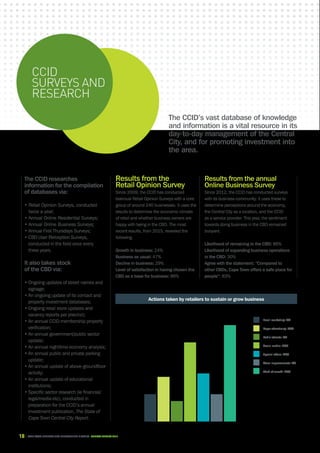 18 CAPE TOWN central city improvement district Annual report 2016
CCID
surveys and
research
Results from the
Retail Opinion Survey
Since 2009, the CCID has conducted
biannual Retail Opinion Surveys with a core
group of around 240 businesses. It uses the
results to determine the economic climate
of retail and whether business owners are
happy with being in the CBD. The most
recent results, from 2015, revealed the
following.
Growth in business: 24%
Business as usual: 47%
Decline in business: 29%
Level of satisfaction in having chosen the
CBD as a base for business: 86%
The CCID’s vast database of knowledge
and information is a vital resource in its
day-to-day management of the Central
City, and for promoting investment into
the area.
The CCID researches
information for the compilation
of databases via:
• Retail Opinion Surveys, conducted
twice a year;
• Annual Online Residential Surveys;
• Annual Online Business Surveys;
• Annual First Thursdays Surveys;
• CBD User Perception Surveys,
conducted in the field once every
three years.
It also takes stock
of the CBD via:
• Ongoing updates of street names and
signage;
• An ongoing update of its contact and
property investment databases;
• Ongoing retail store updates and
vacancy reports per precinct;
• An annual CCID membership property
verification;
• An annual government/public sector
update;
• An annual nighttime economy analysis;
• An annual public and private parking
update;
• An annual update of above-groundfloor
activity;
• An annual update of educational
institutions;
• Specific sector research (ie financial/
legal/media etc), conducted in
preparation for the CCID’s annual
investment publication, The State of
Cape Town Central City Report.
Results from the annual
Online Business Survey
Since 2012, the CCID has conducted surveys
with its business community. It uses these to
determine perceptions around the economy,
the Central City as a location, and the CCID
as a service provider. This year, the sentiment
towards doing business in the CBD remained
buoyant.
Likelihood of remaining in the CBD: 86%
Likelihood of expanding business operations
in the CBD: 30%
Agree with the statement: “Compared to
other CBDs, Cape Town offers a safe place for
people”: 83%
Email marketing: 8%
Paper advertising: 13%
Radio adverts: 6%
Social media: 23%
Special offers: 14%
Store improvements: 8%
Word of mouth: 28%
0
5
10
15
20
25
30
Actions taken by retailers to sustain or grow business
 