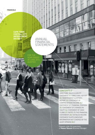 FINANCIALS
Contents //
Directors’ responsibility
Statement 21 / directors’ report
22 / independent auditor’s
report 23 / statement of
comprehensive income 24 /
statement of financial position
25 / statement of changes in
equity 26 / statement of cash
flows 27 / notes to the financial
statements 28 / Detailed income
statement (Supplementary
information not covered by the
audit opinion) 38 //
cape town
central city
improvement
district
for the
year ended
30 june 2016
audited
annual
financial
statements
Prepared under the supervision
of Nazeer Rawoot (Business Manager)
 