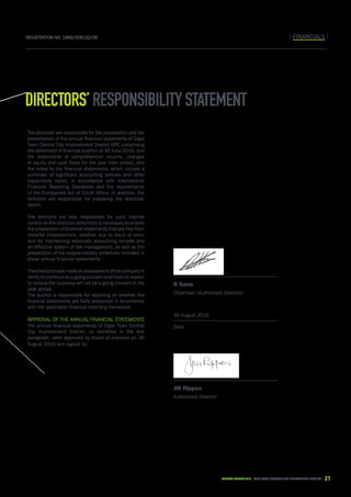 CAPE TOWN central city improvement districtAnnual report 2016 21
FINANCIALSRegistration No: 1999/009132/08
Directors’responsibilitystatement
The directors are responsible for the preparation and fair
presentation of the annual financial statements of Cape
Town Central City Improvement District NPC comprising
the statement of financial position at 30 June 2016, and
the statements of comprehensive income, changes
in equity and cash flows for the year then ended, and
the notes to the financial statements, which include a
summary of significant accounting policies and other
explanatory notes, in accordance with International
Financial Reporting Standards and the requirements
of the Companies Act of South Africa. In addition, the
directors are responsible for preparing the directors’
report.
The directors are also responsible for such internal
control as the directors determine is necessary to enable
the preparation of financial statements that are free from
material misstatement, whether due to fraud or error,
and for maintaining adequate accounting records and
an effective system of risk management, as well as the
preparation of the supplementary schedules included in
these annual financial statements.
Thedirectorshavemadeanassessmentofthecompany’s
ability to continue as a going concern and have no reason
to believe the business will not be a going concern in the
year ahead.
The auditor is responsible for reporting on whether the
financial statements are fairly presented in accordance
with the applicable financial reporting framework.
Approval of the annual financial statements
The annual financial statements of Cape Town Central
City Improvement District, as identified in the first
paragraph, were approved by board of directors on 30
August 2016 and signed by:
Date
Date
30 August 2016
R Kane
Chairman (Authorised Director)
JM Rippon
Authorised Director
 