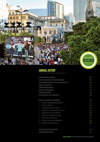 CAPE TOWN central city improvement districtAnnual report 2016 1
CHAIRPERSON’S REVIEW	 02
Chief operating officer’s message	 04
Collaboration for a better Central City	 08
Safety & Security	 10
Urban Management	 12
Social Development	 14
Communications	 16
CCID surveys and research	 18
ANNUAL FINANCIAL STATEMENTS	 20
 Directors’ Responsibility Statement	 21
 Directors’ Report	 22
 Independent Auditor’s Report	 23
 Statement of Comprehensive Income	 24
 Statement of Financial Position	 25
 Statement of Changes in Equity	 26
 Statement of Cash Flows	 27
 Notes to the Financial Statements	 28
 Detailed Income Statement	 38
THE CCID Staff and Board	 40
ACKNOWLEDGEMENTS	 41
ANNUALREPORT
For the year ended 30 June 2016
 