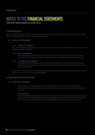 28 CAPE TOWN central city improvement district Annual report 2016
FINANCIALSFINANCIALS
Notestothefinancialstatements
for the year ended 30 June 2016
1. Reporting entity	
Cape Town Central City Improvement District NPC (the Company) is a company domiciled in South Africa. The address of the Company’s registered
office is 1 Thibault Square, Cnr Long and Hans Strydom Streets, Cape Town.
1.1	Basis of preparation	
		 1.1.1	 Statement of compliance	
		The financial statements have been prepared in accordance with International Financial Reporting Standards (IFRS) and the requirements
of the Companies Act of South Africa.
		 1.1.2	Basis of measurement	
			 The financial statements are presented in South African rand, which is the company’s functional currency. These financial 		
			 statements have been prepared on the historical cost basis unless otherwise indicated, and on the going concern principle.
		 1.1.3	 Use of estimates and judgements	
			 The preparation of financial statements requires management to make judgements, estimates and assumptions that affect 		
			 the application of accounting policies and the reported amounts of assets, liabilities, income and expenses. Actual results may 		
			 differ from these estimates.
	
		Estimates and underlying assumptions are reviewed on an ongoing basis. Revisions to accounting estimates are recognised in the period in
which the estimate is revised and in any future periods affected.
		
1.2 Significant accounting policies	
1.2.1	Plant and equipment	
			 Plant and equipment are stated historical cost less accumulated depreciation and accumulated impairment losses.	
			 When parts of an item of plant and equipment have different useful lives, they are accounted for as separate items of plant and 		
			 equipment.	
			 Subsequent costs	
			 The company recognises in the carrying amount of an item of plant and equipment the cost of replacing part of such an item when 	
			 that cost is incurred if it is probable that the future economic benefits embodied with the item will flow to the Company and the 		
			 cost of the item can be measured reliably. All other costs are recognised in profit or loss as an expense when incurred.
 
