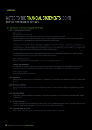 30 CAPE TOWN central city improvement district Annual report 2016
1.2 Significant accounting policies (continued)
1.2.3	Financial instruments
		Measurement
Non-derivative financial instruments
Non-derivative financial instruments comprise receivables, cash and cash equivalents and payables.
Non-derivative financial instruments are recognised initially at fair value plus any directly attributable transaction costs. Subsequent to
initial recognition non-derivative financial instruments are measured as described below.
	
A financial instrument is recognised if the company becomes party to the contractual provisions of the instrument. Financial assets are
derecognised if the company’s contractual rights to the cash flows from the financial assets expire or if the company transfers the financial
asset to another party without retaining control or substantially all risks and rewards of the asset. Financial liabilities are derecognised if the
company’s obligations specified in the contract expire or are discharged or cancelled.
	
Non-derivative financial instruments are measured at amortised cost using the effective interest method, less any impairment losses.
Subsequent to initial recognition these instruments are measured as set out below.
		 Trade and other receivables
		 Receivables originated by the Company are stated at cost less allowance for doubtful debts.
		 Cash and cash equivalents
		 For the purpose of the statement of cash flows, cash and cash equivalents comprise cash on hand which are available for use by the 		
		 company unless otherwise stated. Subsequent to initial recognition cash and cash equivalents are measured at amortised cost.
		 Trade and other payables
		 Payables are recognised at amortised cost.
1.2.4	Revenue
		Revenue comprises levy income from ratepayers which is collected by the City of Cape Town on the entity’s behalf, net of retention levy
retained.
1.2.5	Finance income
		 Finance income comprises interest income on funds invested. Interest income is recognised as it accrues, using the effective interest
method.
1.2.6	Other income
		 Other income includes management fee income and sundry income. Management fee income consists of various dedicated projects 		
		 funded externally.
1.2.7	Lease payments
Payments made under operating leases are recognised in profit or loss on a straight-line basis over the term of the lease. Lease incentives
received are recognised as an integral part of the total lease expense, over the term of the lease.
1.2.8	 Comparative figures
Where material, comparative figures are reclassified to conform with the current year presentation.
FINANCIALSFINANCIALS
Notestothefinancialstatements[cont]
for the year ended 30 June 2016
 