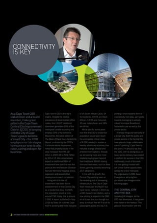 2 CAPE TOWN central city improvement district Annual report 2016
AsaCapeTownCBD
stakeholderandaboard
member,Itakegreat
prideintheCapeTown
CentralCityImprovement
District(CCID).Inkeeping
withtheCityofCape
Town’sgoaltobecome
aSmartCity–theCCID
employssmartstrategies
toensureourareaissafe,
clean,caringandopenfor
business.
Cape Town’s CBD is the city’s
engine. Despite the relative
prevalence of decentralised office
nodes, this 1.62m2
traditional
downtown generates 25% of the
metropole’s entire economy and
employs 30% of its workforce.
Meanwhile, the latest edition of
The State of Cape Town Central City
Report, produced by the CCID’s
Communications department,
notes that property values in the
area increased from R6.127
billion in 2005-06 to R23.725bn
by 2014-15. We conservatively
expect an additional R8bn of
investment here over the next five
years as the new Netcare Christian
Barnard Memorial Hospital, CTICC
expansion and several other
developments reach completion.
Along with this rise of
investment has been the re-
establishment of the Central City
as a residential draw. In 2005,
the population stood at only
around 750; today this is around
7 000. A report published in May
2016 by Stats SA outlines Cape
Town’s as being the most inclusive
CONNECTIVITY
is key
of all South African CBDs. Of
its residents, 49.5% are Black
African, 12.6% are Coloured,
4% are Indian/Asian and 28%
are White.
We’ve said for some years
now that the CBD’s residential
population would soon reach
the anticipated critical mass
of 8 000 needed to sustain a
healthy afterhours economy that
includes a range of retail and
entertainment options. Already
we are seeing more and more
retailers staying open beyond
their traditional 18h00 closing
time and new areas, such as Bree
Street, growing towards becoming
24/7 attractions.
In line with its growth, the
Central City has long been on
the receiving end of pioneering
infrastructure. The City of Cape
Town introduced the MyCiTi bus
rapid transit network in 2010 via
a CBD-based main station, and is
now piloting a project in the CBD,
on all buses that run through our
area, to roll out free Wi-Fi to all its
passengers across the city. It is
piloting a more esoteric form of
connectivity here also, as it works
towards leveraging its already
robust Municipal Broadband
Network for use as well by the
private sector.
All these things are hallmarks of
a Smart City. Both the public and
private sectors in the Central City
have played a huge collaborative
role in “upskilling” Cape Town to
this point. I’m proud to say that
the CCID, with its strong focus on
basic service delivery, has created
a platform for success in the CBD.
Additionally, much of the work
it is now getting involved with
will unlock further opportunities
across the entire metropole.
The organisation’s COO, Tasso
Evangelinos, will enlighten
you about new linkages in the
following pages.
The Central City
and the SEA
Speaking of linkages: as the
CBD has developed, it has grown
ever closer to the harbour. This
gradual reconnection with the
 