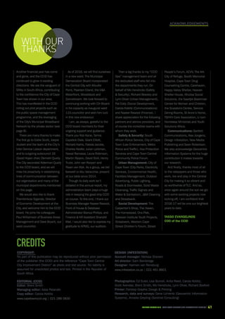 CAPE TOWN central city improvement districtAnnual report 2016 41
Acknowledgements
credits
Copyright:
No part of this publication may be reproduced without prior permission
of the publisher (the CCID) and the reference “Cape Town Central
City Improvement District” as photo and text source. No liability is
assumed for unsolicited photos and text. Printed in the Republic of
South Africa.
Editorial (CCID)
Editor: Brent Smith
Managing editor: Aziza Patandin
Copy editor: Carola Koblitz
www.capetownccid.org | 021 286 0830
Design (Infestation)
Account manager: Melissa Sherwin
Art director: Sam Bainbridge
Designer: Karmen van Rensburg
www.infestation.co.za | 021 461 8601
Photographics: Ed Suter, Lisa Burnell, Anita Reed, Carola Koblitz,
Scott Arendse, Brent Smith, Mo Hendricks, Lynn Oliver, Richard Boxford
Printer: Fairstep Graphic Design  Printing
Research, data and surveys: Gene Lohrentz (Geocentric Information
Systems), Anneke Greyling (Sentinel Consulting)
Another financial year has come
and gone, and the CCID has
continued to grow in exciting
directions. We are the vanguard of
SRAs in South Africa, contributing
to the confidence the City of Cape
Town has shown in our area.
This has manifested in the CCID
rolling out pilot projects such as
the public space management
programme, and the leveraging
of the City's Municipal Broadband
Network by the private sector (see
page 8).
There are many thanks to make.
The first go to Eddie Scott, Joepie
Joubert and the team at the City’s
Inter-Service Liaison department,
and to outgoing subcouncil 16
(Good Hope) chair, Demetri Qually.
The City seconded Alderman Qually
to the CCID board, and we will
miss his proactivity in establishing
lines of communication between
our organisation and many of the
municipal departments mentioned
on this page.
We would also like to thank
Thembinkosi Siganda, Director
of Economic Development at the
City, and welcome him to the CCID
board. He joins his colleagues
Paul Williamson of Business Areas
Management and Dave Bryant, our
ward councillor.
As of 2016, we will find ourselves
in a new ward. The Municipal
Demarcation Board incorporated
the Central City with Mouille
Point, Paarden Eiland, the VA
Waterfront, Woodstock and
Zonnebloem. We look forward to
continuing working with Cllr Bryant
in his capacity as inaugural ward
115 councillor and wish him luck
in this new endeavour.
I am, as always, grateful to the
CCID board members for their
ongoing support and guidance.
Thank you Rob Kane, Tamra
Capstick-Dale, Grant Elliott,
Richard Harris, Faieda Jacobs,
Charles Keefer, Julian Leibman,
Nawal Ramasar, Laura Robinson,
Martin Rippon, David Stoll, Henry
Truter, John van Rooyen and
Riaan van Wyk. As a group, we bid
farewell to Abu Varacchia, present
at our table since 2014.
Though its daily work isn’t
detailed in this annual report, my
administration team plays a huge
role in keeping the good ship CCID
on course. To this end, I thank our
Business Manager Nazeer Rawoot,
Front of House  Database
Administrator Bianca Phillips, and
Finance  HR Assistant Shandré
Mall. I would also like to express my
gratitude to KPMG, our auditors.
Then a big thanks to my “CCID
Ops” management team and all
the dedicated staff who fall into
the departments they run. On
behalf of Mo Hendricks (Safety
 Security), Richard Beesley and
Lynn Oliver (Urban Management),
Pat Eddy (Social Development,
Carola Koblitz (Communications)
and Nazeer Rawoot (Finance), I
share appreciation for the following
partners and service providers, and
of course the incredible teams with
whom they work.
Safety  Security: South
African Police Service, City of Cape
Town (Law Enforcement, Metro
Police and Traffic), Iliso Protection
Services and Cape Town Central
Community Police Forum.
Urban Management: City of
Cape Town (City Parks, Electricity
Services, Environmental Health,
Facilities Management, Outdoor
Advertising, Public Lighting,
Roads  Stormwater, Solid Waste
Cleansing, Traffic Signals and
Water  Sanitation), JM Cleaning
and Straatwerk.
Social Development: The
Carpenter’s Shop, The Haven,
The Homestead, Ons Plek,
Salesian Institute Youth Projects,
Straatwerk, Western Cape
Street Children’s Forum, Street
People’s Forum, ACVV, The Ark
City of Refuge, Booth Memorial
Hospital, Cape Town Drug
Counselling Centre, Carehaven,
Happy Valley Shelter, Heaven
Shelter House, Khulisa Social
Solutions, the Saartjie Baartman
Centre for Women and Children,
the Scalabrini Centre, Service
Dining Rooms, St Anne’s Home,
TB/HIV Care Association, U-turn
Homeless Ministries and Youth
Solutions Africa.
Communications: Bartlett
Communications, Alex Jongens,
Design Infestation, New Media
Publishing and Sean Robertson.
We also acknowledge Geocentric
Information Systems for the huge
contribution it makes towards
our research.
And finally, thanks most of all
to the ratepayers and those who
work, live and play in the Central
City for making it so vibrant and
so worthwhile of TLC. And so,
once again around the sun we go:
with some exciting projects now
kicking off, I am confident that
2016-17 will be one our brightest
years to date.
Tasso Evangelinos
COO of the CCID
WITH OUR
THANKS
 