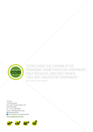 “Cities have the capability of
providing something for everybody,
only because, and only when,
they are created by everybody.”
Jane Jacobs, urban theorist
13th
floor
1 Thibault Square
Cnr Long St  Hans Strijdom Ave
Cape Town 8001
Tel: +27 21 286 0830
Email: info@capetownccid.org
@CapeTownCCID
www.facebook.com/CapeTownCCID
www.capetownccid.org
 
