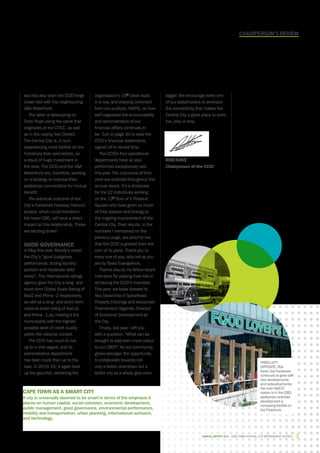 Chairperson’s review
sea has also seen the CCID forge
closer ties with the neighbouring
VA Waterfront.
The latter is developing on
Dock Road along the canal that
originates at the CTICC, as well
as in the nearby Silo District.
The Central City is, in turn,
experiencing more footfall on the
Foreshore than ever before, as
a result of huge investment in
the area. The CCID and the VA
Waterfront are, therefore, working
on a strategy to improve their
pedestrian connections for mutual
benefit.
The eventual outcome of the
City’s Foreshore Freeway Precinct
project, which could transform
the lower CBD, will have a direct
impact on this relationship. These
are exciting times!
Good governance
In May this year, Moody’s noted
the City’s “good budgetary
performance, strong liquidity
position and moderate debt
levels”. The international ratings
agency gave the City a long- and
short-term Global Scale Rating of
Baa2 and Prime -2 respectively,
as well as a long- and short-term
national scale rating of Aaa.za
and Prime -1.za, making it the
municipality with the highest
possible level of credit quality
within the national context.
The CCID has much to live
up to in this regard, and its
administrative department
has been more than up to the
task. In 2015-16, it again took
up the gauntlet, delivering the
organisation’s 16th
clean audit
in a row, and drawing comment
from our auditors, KMPG, on how
well organised the accountability
and administration of our
financial affairs continues to
be. Turn to page 20 to read the
CCID’s financial statements,
signed off in record time.
The CCID's four operational
departments have all also
performed exceptionally well
this year. The outcomes of their
work are outlined throughout this
annual report. It’s a showcase
for the 22 individuals working
on the 13th
floor of 1 Thibault
Square who have given so much
of their passion and energy to
the ongoing improvement of the
Central City. Their results, in the
numbers I mentioned on the
previous page, are proof to me
that the CCID is greater than the
sum of its parts. Thank you to
every one of you, ably led as you
are by Tasso Evangelinos.
Thanks also to my fellow board
members for playing their role in
achieving the CCID’s mandate.
This year, we bade farewell to
Abu Varacchia of Spearhead
Property Holdings and welcomed
Thembinkosi Siganda, Director
of Economic Development at
the City.
Finally, last year I left you
with a question: “What can be
brought to add even more colour
to our CBD?” As our community
grows stronger, the opportunity
to collaborate towards not
only a better downtown but a
better city as a whole gets even
Cape Town as a Smart City
A city is universally deemed to be smart in terms of the emphasis it
places on human capital, social cohesion, economic development,
public management, good governance, environmental performance,
mobility and transportation, urban planning, international outreach,
and technology.
bigger. We encourage every one
of our stakeholders to embrace
the connectivity that makes the
Central City a great place to work,
live, play or stay.
Rob Kane
Chairperson of the CCID
FROM LEFT
OPPOSITE: Rob
Kane; the Foreshore
continues to grow with
new developments
and redevelopments;
the main MyCiTi
station is in the CBD;
pedestrian-oriented
development is
increasing footfall on
the Foreshore.
CAPE TOWN central city improvement district 3Annual report 2016
 