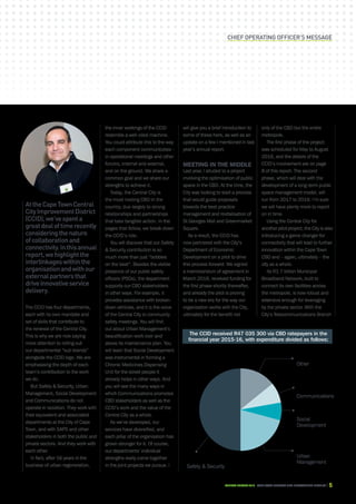 CAPE TOWN central city improvement districtAnnual report 2016 5
AttheCapeTownCentral
CityImprovementDistrict
(CCID),we’vespenta
greatdealoftimerecently
consideringthenature
ofcollaborationand
connectivity.Inthisannual
report,wehighlightthe
interlinkageswithinthe
organisationandwithour
externalpartnersthat
driveinnovativeservice
delivery.
The CCID has four departments,
each with its own mandate and
set of skills that contribute to
the renewal of the Central City.
This is why we are now paying
more attention to rolling out
our departmental “sub brands”
alongside the CCID logo. We are
emphasising the depth of each
team’s contribution to the work
we do.
But Safety  Security, Urban
Management, Social Development
and Communications do not
operate in isolation. They work with
their equivalent and associated
departments at the City of Cape
Town, and with SAPS and other
stakeholders in both the public and
private sectors. And they work with
each other.
In fact, after 16 years in the
business of urban regeneration,
the inner workings of the CCID
resemble a well-oiled machine.
You could attribute this to the way
each component communicates –
in operational meetings and other
forums, internal and external,
and on the ground. We share a
common goal and we share our
strengths to achieve it.
Today, the Central City is
the most inviting CBD in the
country, due largely to strong
relationships and partnerships
that take tangible action. In the
pages that follow, we break down
the CCID’s role.
You will discover that our Safety
 Security contribution is so
much more than just “bobbies
on the beat”. Besides the visible
presence of our public safety
officers (PSOs), the department
supports our CBD stakeholders
in other ways. For example, it
provides assistance with broken-
down vehicles, and it is the voice
of the Central City in community
safety meetings. You will find
out about Urban Management’s
beautification work over and
above its maintenance plan. You
will learn that Social Development
was instrumental in forming a
Chronic Medicines Dispensing
Unit for the street people it
already helps in other ways. And
you will see the many ways in
which Communications promotes
CBD stakeholders as well as the
CCID’s work and the value of the
Central City as a whole.
As we’ve developed, our
services have diversified, and
each pillar of the organisation has
grown stronger for it. Of course,
our departments’ individual
strengths really come together
in the joint projects we pursue. I
Chief operating officer’s message
The CCID received R47 035 300 via CBD ratepayers in the
financial year 2015-16, with expenditure divided as follows:
will give you a brief introduction to
some of these here, as well as an
update on a few I mentioned in last
year’s annual report.
Meeting in the middle
Last year, I alluded to a project
involving the optimisation of public
space in the CBD. At the time, the
City was looking to start a process
that would guide proposals
towards the best-practice
management and revitalisation of
St Georges Mall and Greenmarket
Square.
As a result, the CCID has
now partnered with the City’s
Department of Economic
Development on a pilot to drive
this process forward. We signed
a memorandum of agreement in
March 2016, received funding for
the first phase shortly thereafter,
and already the pilot is proving
to be a new era for the way our
organisation works with the City,
ultimately for the benefit not
7%
Social
Development
50%
Safety  Security
21%
Urban
Management
14%
Other
8%
Communications
only of the CBD but the entire
metropole.
The first phase of the project
was scheduled for May to August
2016, and the details of the
CCID’s involvement are on page
8 of this report. The second
phase, which will deal with the
development of a long-term public
space management model, will
run from 2017 to 2019. I’m sure
we will have plenty more to report
on in time.
Using the Central City for
another pilot project, the City is also
introducing a game changer for
connectivity that will lead to further
innovation within the Cape Town
CBD and – again, ultimately – the
city as a whole.
Its R1.7 billion Municipal
Broadband Network, built to
connect its own facilities across
the metropole, is now robust and
extensive enough for leveraging
by the private sector. With the
City’s Telecommunications Branch
 