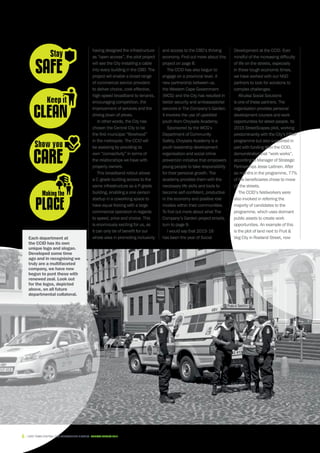 Each department at
the CCID has its own
unique logo and slogan.
Developed some time
ago and in recognising we
truly are a multifaceted
company, we have now
begun to punt these with
renewed zeal. Look out
for the logos, depicted
above, on all future
departmental collateral.
having designed the infrastructure
as “open access”, the pilot project
will see the City installing a cable
into every building in the CBD. The
project will enable a broad range
of commercial service providers
to deliver choice, cost-effective,
high-speed broadband to tenants,
encouraging competition, the
improvement of services and the
driving down of prices.
In other words, the City has
chosen the Central City to be
the first municipal “fibrehood”
in the metropole. The CCID will
be assisting by providing its
own “connectivity” in terms of
the relationships we have with
property owners.
This broadband rollout allows
a C-grade building access to the
same infrastructure as a P-grade
building, enabling a one-person
startup in a coworking space to
have equal footing with a large
commercial operation in regards
to speed, price and choice. This
is enormously exciting for us, as
it can only be of benefit for our
whole area in promoting inclusivity
and access to the CBD’s thriving
economy. Find out more about this
project on page 8.
The CCID has also begun to
engage on a provincial level. A
new partnership between us,
the Western Cape Government
(WCG) and the City has resulted in
better security and ambassadorial
services in The Company’s Garden.
It involves the use of upskilled
youth from Chrysalis Academy.
Sponsored by the WCG’s
Department of Community
Safety, Chrysalis Academy is a
youth leadership development
organisation and social crime
prevention initiative that empowers
young people to take responsibility
for their personal growth. The
academy provides them with the
necessary life skills and tools to
become self-confident, productive
in the economy and positive role
models within their communities.
To find out more about what The
Company’s Garden project entails,
turn to page 9.
I would say that 2015-16
has been the year of Social
Development at the CCID. Ever
mindful of the increasing difficulty
of life on the streets, especially
in these tough economic times,
we have worked with our NGO
partners to look for solutions to
complex challenges.
Khulisa Social Solutions
is one of these partners. The
organisation provides personal
development courses and work
opportunities for street people. Its
2015 StreetScapes pilot, working
predominantly with the City’s EPWP
programme but also supported in
part with funding from the CCID,
demonstrated that “work works”,
according to Manager of Strategic
Partnerships Jesse Laitinen. After
six months in the programme, 77%
of the beneficiaries chose to move
off the streets.
The CCID’s fieldworkers were
also involved in referring the
majority of candidates to the
programme, which uses dormant
public assets to create work
opportunities. An example of this
is the plot of land next to Fruit 
Veg City in Roeland Street, now
6 CAPE TOWN central city improvement district Annual report 2016
 