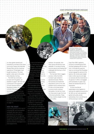 CAPE TOWN central city improvement districtAnnual report 2016 7
an urban garden planted and
harvested by members of the street
community. Doppio Zero Mandela
Rhodes Place and the chopchop
salad bar at 75 Harrington have
bought its produce. The urban
garden is also open to the public
every Saturday morning.
The CCID has continued
to assist with the garden, as
detailed on page 9. We have also
contributed to the expansion
of Youth Solutions Africa’s
Woodstock shelter. Our donation
of R249 700 towards new
dormitories and fixtures is one
of the ways the CCID is working
with its partners towards ensuring
there are enough beds for its
street clients. Learn more about
this Social Development project
on page 14.
Into the night
A 24-hour economy is the mark of
a thriving CBD, yet municipalities
worldwide have been slow to
pay attention to the needs of
businesses that run at night and
the public life they generate on the
streets. Cape Town is no different,
and this presents challenges for all
CCID departments.
On a trip to the Netherlands
in May, I met the city’s inaugural
“Night Mayor”, Mirik Milan. He has
helped legitimise Amsterdam’s
afterhours scene by providing
constant liaison between all its
stakeholders. This reminded me
of the CCID’s strategic role in the
Central City.
So how do we begin to do the
same here for our ever-growing
nighttime economy when we
face challenges such as limited
municipal resources and law
enforcement, and a lack of public
transport? I think the CCID can
share some knowledge here.
First, local government has to
be the driver. There must be a
commitment to provide services
at night that will in turn inspire
confidence in stakeholders.
On the private sector side,
there needs to be a willingness
to work both with authorities and
each other. Nighttime businesses
should be prepared to establish
protocols for working together and
present a united front. Residents,
in turn, could engage with both
authorities and business owners
via their body corporates. If they
can find compromise on noise
Chief operating officer’s message
pollution, for example, then
other issues will become more
palatable. It’s all about finding
common ground and dealing with
challenges with the buy-in of all
stakeholders.
This has been Mirik’s biggest
success. Unlike the CCID,
he doesn’t get involved in
operational issues. Rather,
the business and residential
associations come to him with
problems and he advises them.
It’s then up to those parties
to come up with a solution
themselves. He told me it took
him three years to gain the trust
of the local authorities. Today
he has a hotline straight into the
mayor’s office.
Cape Town CBD’s nighttime
economy is something the CCID
has been grappling with for some
time. In the past two years we
have run an annual First Thursdays
survey to gauge the opinions of its
patrons. We monitor post-twilight
trade in other ways too and align
our services with the movement on
the ground. In 2015, we engaged
with businesses on upper Long
Street and advised they form an
association.
It’s time now that all
stakeholders come together to
optimise the nighttime economy for
all. With our own vast experience
gained with public-private
partnerships, this is something we
will be pursuing in earnest.
PREVIOUS SPREAD: Tasso
Evangelinos. THIS SPREAD
FROM LEFT OPPOSITE: PSOs on
Greenmarket Square; First Thursdays;
the CCID’s annual Business Breakfast;
Tasso with Amsterdam’s Night Mayor,
Mirik Milan; CCID road maintenance;
CCID fieldworker Headman Siralarala
interacts with a social client.
 