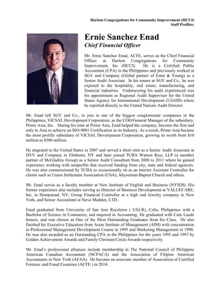Harlem Congregations for Community Improvement (HCCI)
Staff Profiles:
Ernie Sanchez Enad
Chief Financial Officer
Mr. Ernie Sanchez Enad, ACFE, serves as the Chief Financial
Officer at Harlem Congregations for Community
Improvement, Inc (HCCI). He is a Certified Public
Accountant (CPA) in the Philippines and previously worked at
SGV and Company (Global partner of Ernst & Young) as a
Senior Audit Associate. In his tenure at SGV and Co., he was
exposed to the hospitality, real estate, manufacturing, and
financial industries. Underscoring his audit experienced was
his appointment as Regional Audit Supervisor for the United
States Agency for International Development (USAID) where
he reported directly to the United Nations Audit Director.
Mr. Enad left SGV and Co., to join in one of the biggest conglomerate companies in the
Philippines, VICSAL Development Corporation, as the COO/General Manager of the subsidiary,
Prime Asia, Inc. During his time at Prime Asia, Enad helped the company, become the first and
only in Asia to achieve an ISO-9001 Certification in its Industry. As a result, Prime Asia became
the most prolific subsidiary of VICSAL Development Corporation, growing its worth from $10
million to $500 million.
He migrated to the United States in 2007 and served a short stint as a Senior Audit Associate at
DVV and Company in Elmhurst, NY and later joined TCBA Watson Rice, LLP (a member
partner of McGladrey Group) as a Senior Audit Consultant from 2008 to 2011 where he gained
experience working with nonprofits that received funding from city, state and federal agencies.
He was also commissioned by TCBA to occassionally sit as an interim Assistant Controller for
clients such as Union Settlement Association (USA), Abyssinian Baptist Church and others.
Mr. Enad serves as a faculty member at New Institute of English and Business (NYIEB). His
former experience also includes serving as Director of Business Development at VALUECARE,
Inc, in Hempstead, NY; Group Financial Controller at a high end Jewelry company in New
York, and Senior Accountant at Steve Madden, LTD..
Enad graduated from University of San Jose Recoletos ( USJ-R), Cebu, Philippines with a
Bachelor of Science in Commerce, and majored in Accounting. He graduated with Cum Laude
honors, and was chosen as One of the Most Outstanding Graduates from his Class. He also
finished his Executive Education from Asian Institute of Management (AIM) with concentration
in Professional Management Development Course in 1995 and Marketing Management in 1998.
He was also awarded as an Outstanding CPA in the Philippines for the years 1995 and 1997 by
Golden Achievement Awards and Family Christian Circle Awards respectively.
Mr. Enad’s professional alliances include membership in The National Council of Philippine
American Canadian Accountant (NCPACA) and the Association of Filipino American
Accountants in New York (AFAA). He become an associate member of Association of Certified
Forensic and Fraud Examiner (ACFE ) in 2014.
 