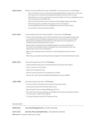 06/12-Present DefaultProcessor3 DefaultProcessor3-CMI/CFNA–ForeclosureControl, Citi Mortgage
· Lead in the efforts to processtheNational MortgageSettlementLetter thatis sentto the
borrower prior to foreclosureproceedingsdetailingall activitieson theaccount.
· Makeeffectiveuseof all organizational resources to determinetheLoss Mitigationreason
by reviewingaccountdetailed notes.
· Maintainhighstatistical accuracy indeterminingmortgageoriginal noteholder.
· Effectively organize,assembleand arrangeresources to meetgoals.
· Performed Quality Control of non-affidavitdocuments to ensureaccuracy
· Processed Pre-ForeclosureDemandletters
02/11- 06/12 Document/Quality Control Analyst(Audit) – Foreclosure, Citi Mortgage
· Performwith a high degreeof accuracy for defaultresearch andlitigation assignments,
accurately based on thoroughlyanalyzingattorney communicationsand documents.
Meet precisestandardsfor both stateand county lawsto ensureassignments are
drafted and executed with extremeaccuracy.
· Responsiblefor draftingand executingMortgageElectronic Recorded System
Documents and followingcomplex complianceand control templates which vary
dependingon staterulesand regulations.
· Meet and exceed expectationsandassistin notarizinglegal documents forother
officers.
Effectively useexception reportingto keep managementinformed with statusof audit.
04/09- 02/11 DocumentSupportSpecialistII, Citi Mortgage
· Implemented thenew process fortheHomeOwnershipProtectionProgram
· Processloansfor Citi TrustBank
· UpdateCiti HomeEquity loans
· Performquality control on all incomingloansin FileNet
Receive,QC,and E-Stack HomeAffordableModificationsLoans(HAMS)
10/04- 04/09 DocumentSupportSpecialistI, Citi Mortgage
· Contactbranchesandvendorson processesandloan documents
· Quality Control Specialist(Titles& Original Loans)
· OperateKodak scanner,imaging4000pagesper hour
· Assistwith mail receiving,prepping,and validation of documents Conducted research
on new projects:( Application Imaging)
· In chargeof newestprojectP2P(Procedureto Pay)
EDUCATION
08/00-05-02 Associateof Biological Science, Southern University
01/14-12/15 Bachelorof Business/Health Studies , Texas Woman’s University
References:Promptly availableupon request
 