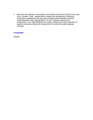 • Electrical Lead Designer, Transwestern Gas Pipeline Automation Project, Enron Gas
Corp., Houston, Texas. Responsible for design and development of electrical
construction packages for the conversion of existing pneumatically controlled
Cooper-Bessemer and Ingersoll-Rand, 16 and 12 cylinder engine driven
compressors, to an Opto 22/Mystic PLC system. Performed on-site inspections of
pipeline compressor stations for development of as-built and system upgrade
drawings.
Languages:
Russian
 