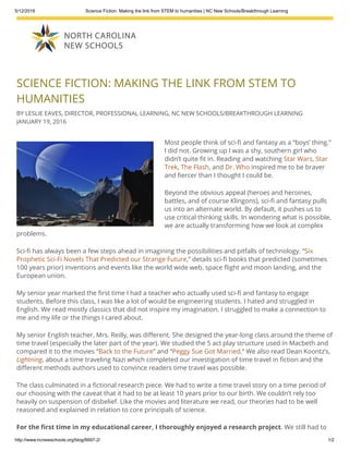 5/12/2016 Science Fiction: Making the link from STEM to humanities | NC New Schools/Breakthrough Learning
http://www.ncnewschools.org/blog/6697­2/ 1/2
SCIENCE FICTION: MAKING THE LINK FROM STEM TO
HUMANITIES
BY LESLIE EAVES, DIRECTOR, PROFESSIONAL LEARNING, NC NEW SCHOOLS/BREAKTHROUGH LEARNING
JANUARY 19, 2016
Most people think of sci-᯿贄 and fantasy as a “boys’ thing.”
I did not. Growing up I was a shy, southern girl who
didn’t quite ᯿贄t in. Reading and watching Star Wars, Star
Trek, The Flash, and Dr. Who inspired me to be braver
and ᯿贄ercer than I thought I could be.
Beyond the obvious appeal (heroes and heroines,
battles, and of course Klingons), sci-᯿贄 and fantasy pulls
us into an alternate world. By default, it pushes us to
use critical thinking skills. In wondering what is possible,
we are actually transforming how we look at complex
problems.
Sci-᯿贄 has always been a few steps ahead in imagining the possibilities and pitfalls of technology. “Six
Prophetic Sci-Fi Novels That Predicted our Strange Future,” details sci-᯿贄 books that predicted (sometimes
100 years prior) inventions and events like the world wide web, space ᯿贄ight and moon landing, and the
European union.
My senior year marked the ᯿贄rst time I had a teacher who actually used sci-᯿贄 and fantasy to engage
students. Before this class, I was like a lot of would be engineering students. I hated and struggled in
English. We read mostly classics that did not inspire my imagination. I struggled to make a connection to
me and my life or the things I cared about.
My senior English teacher, Mrs. Reilly, was di᯿అerent. She designed the year-long class around the theme of
time travel (especially the later part of the year). We studied the 5 act play structure used in Macbeth and
compared it to the movies “Back to the Future” and “Peggy Sue Got Married.” We also read Dean Koontz’s,
Lightning, about a time traveling Nazi which completed our investigation of time travel in ᯿贄ction and the
di᯿అerent methods authors used to convince readers time travel was possible.
The class culminated in a ᯿贄ctional research piece. We had to write a time travel story on a time period of
our choosing with the caveat that it had to be at least 10 years prior to our birth. We couldn’t rely too
heavily on suspension of disbelief. Like the movies and literature we read, our theories had to be well
reasoned and explained in relation to core principals of science.
For the ᯿贄rst time in my educational career, I thoroughly enjoyed a research project. We still had to
use note cards and Modern Language Association (MLA), but Wow! I got to work with the information. I got
 