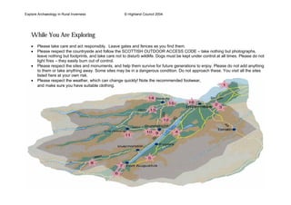 Explore Archaeology In Rural Inverness © Highland Council 2004
While You Are Exploring
• Please take care and act responsibly. Leave gates and fences as you find them.
• Please respect the countryside and follow the SCOTTISH OUTDOOR ACCESS CODE – take nothing but photographs,
leave nothing but footprints, and take care not to disturb wildlife. Dogs must be kept under control at all times. Please do not
light fires – they easily burn out of control.
• Please respect the sites and monuments, and help them survive for future generations to enjoy. Please do not add anything
to them or take anything away. Some sites may be in a dangerous condition. Do not approach these. You visit all the sites
listed here at your own risk.
• Please respect the weather, which can change quickly! Note the recommended footwear,
and make sure you have suitable clothing.
 