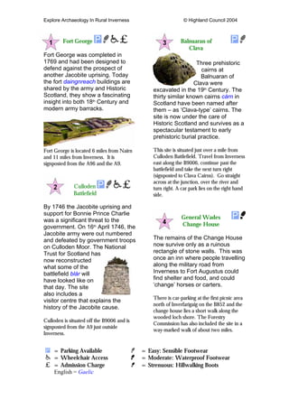 Explore Archaeology In Rural Inverness © Highland Council 2004
Fort George
Fort George was completed in
1769 and had been designed to
defend against the prospect of
another Jacobite uprising. Today
the fort daingnreach buildings are
shared by the army and Historic
Scotland, they show a fascinating
insight into both 18th
Century and
modern army barracks.
Fort George is located 6 miles from Nairn
and 11 miles from Inverness. It is
signposted from the A96 and the A9.
Culloden
Battlefield
By 1746 the Jacobite uprising and
support for Bonnie Prince Charlie
was a significant threat to the
government. On 16th
April 1746, the
Jacobite army were out numbered
and defeated by government troops
on Culloden Moor. The National
Trust for Scotland has
now reconstructed
what some of the
battlefield blàr will
have looked like on
that day. The site
also includes a
visitor centre that explains the
history of the Jacobite cause.
Culloden is situated off the B9006 and is
signposted from the A9 just outside
Inverness.
Balnuaran of
Clava
Three prehistoric
cairns at
Balnuaran of
Clava were
excavated in the 19th
Century. The
thirty similar known cairns càrn in
Scotland have been named after
them – as ‘Clava-type’ cairns. The
site is now under the care of
Historic Scotland and survives as a
spectacular testament to early
prehistoric burial practice.
This site is situated just over a mile from
Culloden Battlefield. Travel from Inverness
east along the B9006, continue past the
battlefield and take the next turn right
(signposted to Clava Cairns). Go straight
across at the junction, over the river and
turn right. A car park lies on the right hand
side.
General Wades
Change House
The remains of the Change House
now survive only as a ruinous
rectangle of stone walls. This was
once an inn where people travelling
along the military road from
Inverness to Fort Augustus could
find shelter and food, and could
‘change’ horses or carters.
There is car-parking at the first picnic area
north of Inverfarigaig on the B852 and the
change house lies a short walk along the
wooded loch shore. The Forestry
Commission has also included the site in a
way-marked walk of about two miles.
= Parking Available = Easy: Sensible Footwear
= Wheelchair Access = Moderate: Waterproof Footwear
= Admission Charge = Strenuous: Hillwalking Boots
English = Gaelic
 