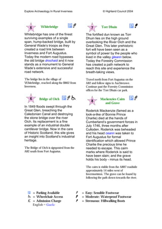 Explore Archaeology In Rural Inverness © Highland Council 2004
Whitebridge
Whitebridge has one of the finest
surviving examples of a single
span, hump-backed bridge, built by
General Wade’s troops as they
created a road link between
Inverness and Fort Augustus.
Today the modern road bypasses
the old bridge drochaid and it now
stands as a monument to General
Wade’s extensive and successful
road network.
The bridge lies in the village of
Whitebridge, reached along the B862 from
Inverness.
Bridge of Oich
In 1849 floods swept through the
Great Glen, breaching the
Caledonian Canal and destroying
the stone bridge over the river
Oich. Its replacement is a fine
example of an industrial double
cantilever bridge. Now in the care
of Historic Scotland, this site gives
an insight into Scotland’s industrial
heritage.
The Bridge of Oich is signposted from the
A82 south from Fort Augustus.
Torr Dhuin
The fortified dun known as Torr
Dhuin lies on the high ground
overlooking the River Oich and the
Great Glen. This later prehistoric
fort will have been seen as a
symbol of power by the people who
lived in the valley gleann below.
Today the Forestry Commission
has created a path network to
reach this site and experience the
breath-taking views.
Travel north from Fort Augustus on the
A82 and follow signs to Auchterawe.
Continue past the Forestry Commission
offices for the Torr Dhuin car park.
Mackenzies Cairn
and Grave
Roderick Mackenzie (famed as a
look-a-like of Bonnie Prince
Charlie) died at the hands of
Cumberland’s government forces in
July 1746, three months after
Culloden. Roderick was beheaded
and his head ceann was taken to
Fort Augustus for formal
identification which allowed Prince
Charlie the precious time he
needed to escape. This cairn
marks where Roderick is said to
have been slain; and the grave
holds his body - minus its head.
The cairn is visible from the A887 roadside
approximately 14 miles west of
Invermoriston. The grave can be found by
following the path down towards the river.
= Parking Available = Easy: Sensible Footwear
= Wheelchair Access = Moderate: Waterproof Footwear
= Admission Charge = Strenuous: Hillwalking Boots
English = Gaelic
 