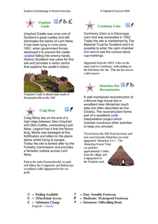 Explore Archaeology In Rural Inverness © Highland Council 2004
Urquhart
Castle
Urquhart Castle was once one of
Scotland’s great castles and still
dominates the banks of Loch Ness.
It has been lying in ruins since
1691, when government forces
destroyed it to prevent the castle
caisteal falling into enemy hands.
Historic Scotland now cares for this
site and provides a visitor centre
that explains the castle’s history.
Urquhart Castle is situated just south of
Drumnadrochit on the A82.
Craig Mony
Craig Mony lies on the end of a
high ridge between Glen Urquhart
and Glen Coilltie, overlooking Loch
Ness. Legend has it that the Norse
king, Monie was besieged at this
fortification and killed on the plains
below whilst trying to escape.
Today the site is looked after by the
Forestry Commission and provides
a fantastic outlook across Loch
Ness.
Park in the main Drumnadrochit car park
and follow the Craigmonie and Balmacaan
woodland walks (signposted in the car
park).
Corrimony Cairn
Corrimony Cairn is a Clava-type
cairn and was excavated in 1952.
Today the site is maintained by The
National Trust for Scotland and it is
possible to enter the cairn chamber
rùm and to see the curious stone
cup-markings.
Signposted from the A831, it lies on the
main road to Corrimony, with parking on
the left before the site. This site lies next to
a bird reserve.
Abriachan Hut
Reconstruction
A well maintained reconstruction of
a Bronze Age house lies in
woodland near Abriachan (such
sites are often described as Hut
Circles). The reconstruction forms
part of a woodland coille
interpretation project which
includes numerous other activities
to keep you amused.
Travel down the A82 from Inverness and
turn west towards Abriachan (on road
signposted ‘Abriachan 1½’). The
Abriachan Forest Trust
car park lies
approximately 2 miles
from the village and
is signposted on
the Foxhole road.
= Parking Available = Easy: Sensible Footwear
= Wheelchair Access = Moderate: Waterproof Footwear
= Admission Charge = Strenuous: Hillwalking Boots
English = Gaelic
 