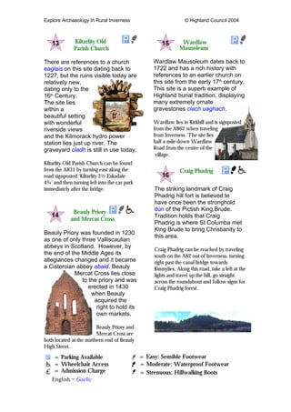 Explore Archaeology In Rural Inverness © Highland Council 2004
Kiltarlity Old
Parish Church
There are references to a church
eaglais on this site dating back to
1227, but the ruins visible today are
relatively new,
dating only to the
16th
Century.
The site lies
within a
beautiful setting
with wonderful
riverside views
and the Kilmorack hydro power
station lies just up river. The
graveyard cladh is still in use today.
Kiltarlity Old Parish Church can be found
from the A831 by turning east along the
road signposted ‘Kiltarlity 2½ Eskadale
4¾’ and then turning left into the car park
immediately after the bridge.
Beauly Priory
and Mercat Cross
Beauly Priory was founded in 1230
as one of only three Valliscaulian
abbeys in Scotland. However, by
the end of the Middle Ages its
allegiances changed and it became
a Cistercian abbey abaid. Beauly
Mercat Cross lies close
to the priory and was
erected in 1430
when Beauly
acquired the
right to hold its
own markets.
Beauly Priory and
Mercat Cross are
both located at the northern end of Beauly
High Street.
Wardlaw
Mausoleum
Wardlaw Mausoleum dates back to
1722 and has a rich history with
references to an earlier church on
this site from the early 17th
century.
This site is a superb example of
Highland burial tradition, displaying
many extremely ornate
gravestones clach uaghach.
Wardlaw lies in Kirkhill and is signposted
from the A862 when traveling
from Inverness. The site lies
half a mile down Wardlaw
Road from the centre of the
village.
Craig Phadrig
The striking landmark of Craig
Phadrig hill fort is believed to
have once been the stronghold
dún of the Pictish King,Brude.
Tradition holds that Craig
Phadrig is where St Columba met
King Brude to bring Christianity to
this area.
Craig Phadrig can be reached by traveling
south on the A82 out of Inverness, turning
right past the canal bridge towards
Kinmylies. Along this road, take a left at the
lights and travel up the hill, go straight
across the roundabout and follow signs for
Craig Phadrig forest.
= Parking Available = Easy: Sensible Footwear
= Wheelchair Access = Moderate: Waterproof Footwear
= Admission Charge = Strenuous: Hillwalking Boots
English = Gaelic
 