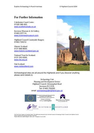 Explore Archaeology In Rural Inverness © Highland Council 2004
For Further Information
Caledonian Canal Centre:
01320 366 493,
www.scottishcanals.co.uk
Inverness Museum & Art Gallery:
01463 237114,
www.invernessmuseum.com.
Highland Council Countryside Rangers:
01463 724312
Historic Scotland:
0131 668 8600,
www.historic-scotland.gov.uk
National Trust for Scotland:
0131 243 9300,
www.nts.org.uk
Visit Scotland:
www.visitscotland.com
Archaeological sites are all around the Highlands and if you discover anything
please send details to:
Archaeology Unit
Planning and Development Service
Highland Council, Glenurquhart Road
Inverness IV3 5NX.
Tel: 01463 702250
email: archaeology@highland.gov.uk
The Front Cover Image is of Urquhart Castle. This leaflet was produced by the Inverness Access to Archaeology Project, Funded by the Highland Council,
Historic Scotland and Inverness and Nairn Enterprise.
Project officer and Leaflet Designer: David Lock © Highland Council 2004
 