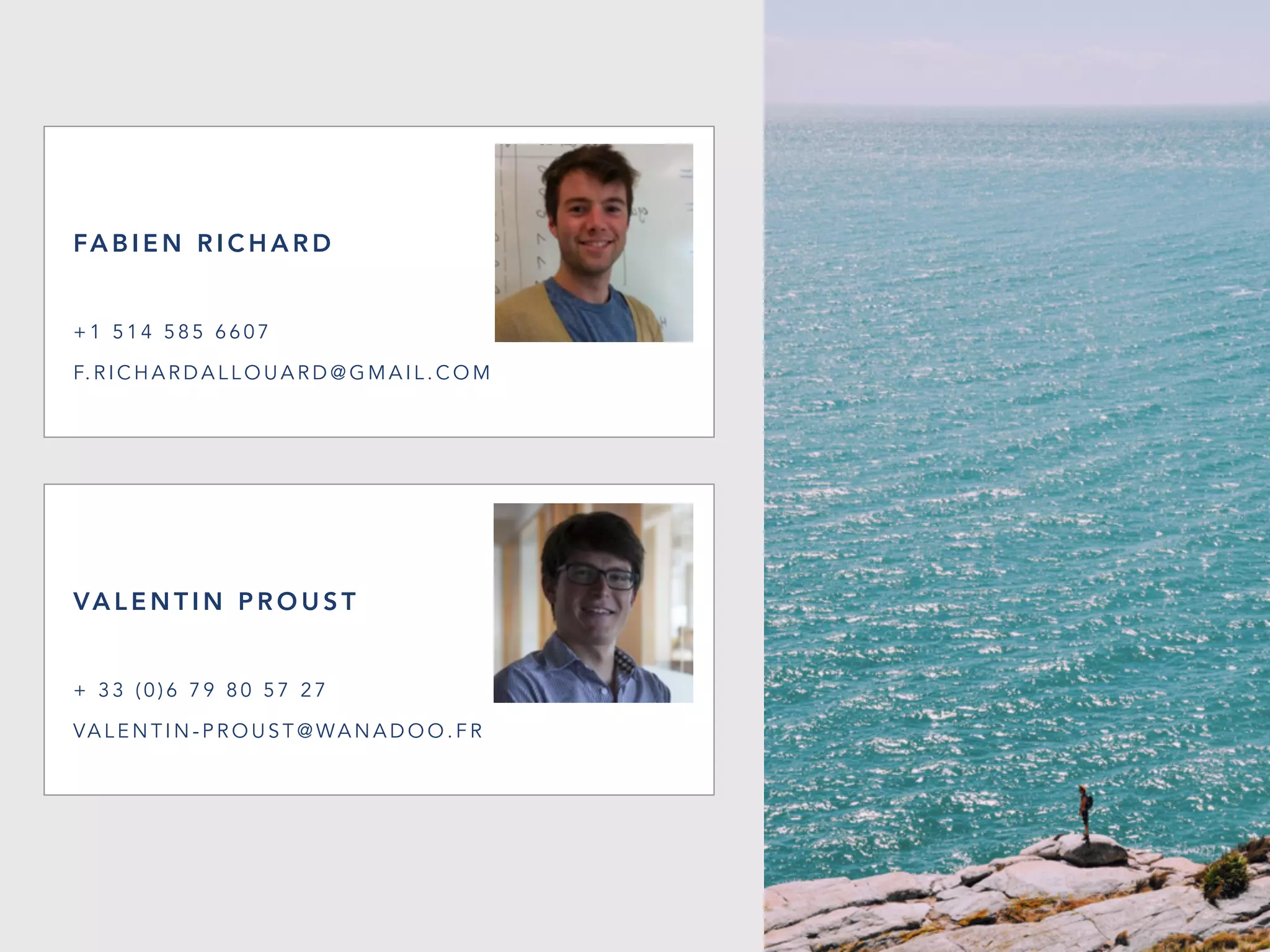 VA L E N T I N P R O U S T
+ 3 3 ( 0 ) 6 7 9 8 0 5 7 2 7
VA L E N T I N - P R O U S T @ WA N A D O O . F R
FA B I E N R I C H A R D
+ 1 5 1 4 5 8 5 6 6 0 7
F. R I C H A R D A L L O U A R D @ G M A I L . C O M
 
