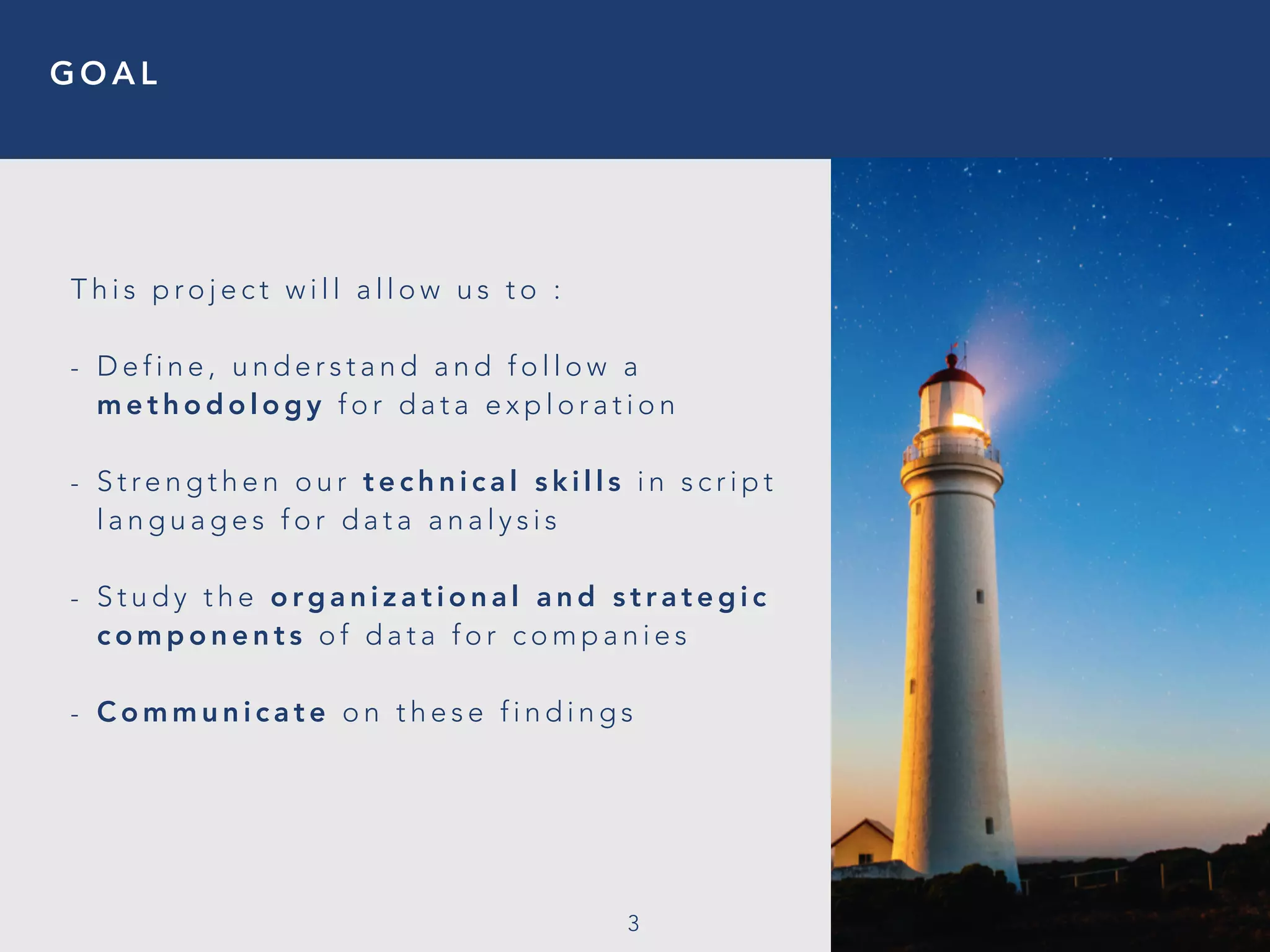 G O A L
3
T h i s p ro j e c t w i l l a l l o w u s t o :
- D e f i n e , u n d e r s t a n d a n d f o l l o w a
m e t h o d o l o g y f o r d a t a e x p l o r a t i o n
- S t re n g t h e n o u r t e c h n i c a l s k i l l s i n s c r i p t
l a n g u a g e s f o r d a t a a n a l y s i s
- S t u d y t h e o rg a n i z a t i o n a l a n d s t r a t e g i c
c o m p o n e n t s o f d a t a f o r c o m p a n i e s
- C o m m u n i c a t e o n t h e s e f i n d i n g s
 