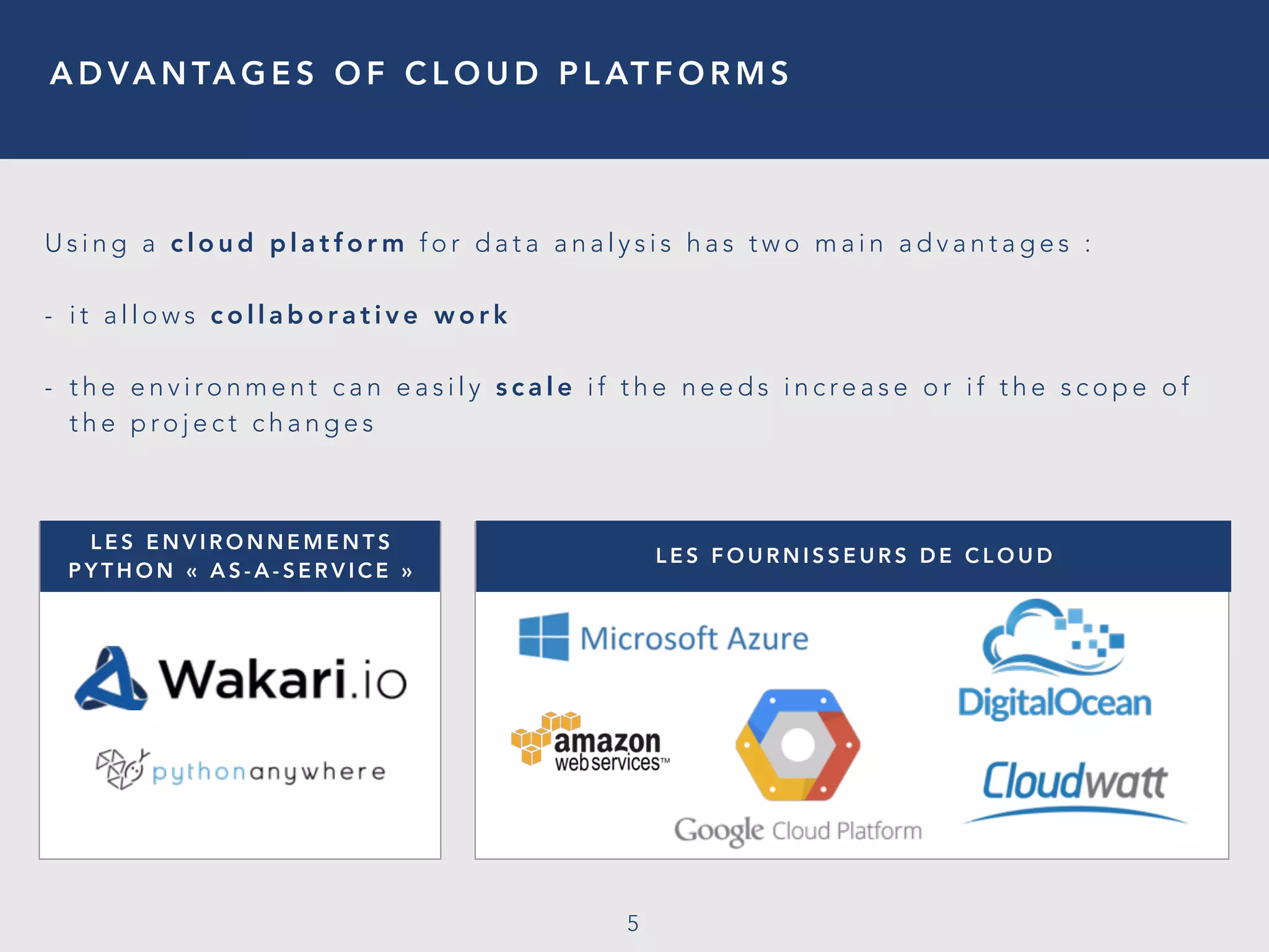 A D VA N TA G E S O F C L O U D P L AT F O R M S
5
U s i n g a c l o u d p l a t f o r m f o r d a t a a n a l y s i s h a s t w o m a i n a d v a n t a g e s :
- i t a l l o w s c o l l a b o r a t i v e w o r k
- t h e e n v i ro n m e n t c a n e a s i l y s c a l e i f t h e n e e d s i n c re a s e o r i f t h e s c o p e o f
t h e p ro j e c t c h a n g e s
L E S E N V I R O N N E M E N T S
P Y T H O N «   A S - A - S E R V I C E   »
L E S F O U R N I S S E U R S D E C L O U D
 