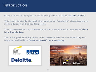 I N T R O D U C T I O N
2
M o re a n d m o re , c o m p a n i e s a re l o o k i n g i n t o t h e v a l u e o f i n f o r m a t i o n .
T h i s t re n d i s v i s i b l e t h ro u g h t h e c re a t i o n o f “ a n a l y t i c s ” d e p a r t m e n t s i n
m a n y a d v i s o r y a n d c o n s u l t i n g f i r m s .
T h i s p re s e n t a t i o n i s a n i n v e n t o r y o f t h e t r a n s f o r m a t i o n p ro c e s s o f d a t a
i n t o k n o w l e d g e .
T h e m a i n g o a l o f t h i s p ro j e c t i s t o c o m m u n i c a t e o n o u r c a p a b i l i t y t o
i m a g i n e a n d b u i l d a “ d a t a s t r a t e g y ” i n a c o m p a n y .
October 2015
 