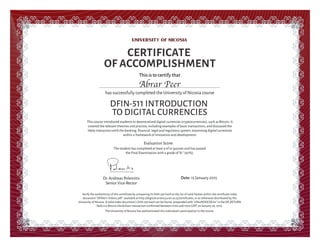 This is to certify that
This course introduced students to decentralized digital currencies (cryptocurrencies), such as Bitcoin. It
covered the relevant theories and practice, including examples of basic transactions, and discussed the
likely interaction with the banking, ﬁnancial, legal and regulatory system, examining digital currencies
within a framework of innovation and development.
CERTIFICATE
OF ACCOMPLISHMENT
has successfully completed the University of Nicosia course
DFIN-511 INTRODUCTION
TO DIGITAL CURRENCIES
Date: 15 January 2015Dr.Andreas Polemitis
Senior Vice-Rector
Verify the authenticity of this certiﬁcate by comparing its SHA-256 hash to the list of valid hashes within the certiﬁcate index
document "DFIN511-Index2.pdf", available at http://digitalcurrency.unic.ac.cy/certiﬁcates, or as otherwise distributed by the
University of Nicosia. A valid index document's SHA-256 hash can be found, prepended with "UNicMOOCDC#2" in the OP_RETURN
ﬁeld in a Bitcoin blockchain transaction conﬁrmed between 0700 and 1000 GMT on January 26, 2015.
The University of Nicosia has authenticated this individual's participation in the course.
Evaluation Score:
Abrar Peer
The student has completed at least 9 of 12 quizzes and has passed
the Final Examination with a grade of "A-" (92%).
 