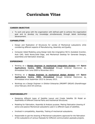 Curriculum Vitae
CAREER OBJECTIVE
 To work and grow with the organization with defined path to achieve the organization
goal and to develop my knowledge simultaneously through latest technology
advancement.
CAPABILITIES
 Design and Realization of Structures for variety of Mechanical subsystems while
considering different aspects of Manufacturing, Assembly and Quality.

 Computer Aided Modeling using Design tools like Unigraphics NX-9, Autodesk Inventor,
Auto CAD, Solid Works,Solid Edge, and Mechanical Desktop for Generate Designs,
assemblies and fabrication drawings.
EXPERIENCE
 Working as a Design Engineer in mechanical integration division with Space
Applications Centre, ISRO, Ahmedabad through Ambimat Electronics at,
Ahmedabad from June-2009 to November-2011.
 Working as a Design Engineer in mechanical design division with Space
Applications Centre, ISRO, Ahmedabad through Ambimat Electronics at,
Ahmedabad since September 2012 to January 2015.
 Workings as a Design Engineer in Orbiton Enterprise (PROMPT GROUP) Ghandhinagar
since February 2015 till continue.
RESPONSIBILITY
 Designing different types of Satellite Layout and Create Satellite 3D Model and
Assemblies of Different Internal Parts and mechanical Structures.
 Modeling for Fabrication, Assembly & Analysis purpose. Making Fabrication drawing of
active and passive Mechanical subsystems used in a different types of satellites.
 Involved in compatibility, Assembly, Testing of mechanical subsystems.
 Responsible to get the drawing of Mechanical subsystems approved for the fabrication
of the subsystems of various Payloads for Different communication payloads projects.
 